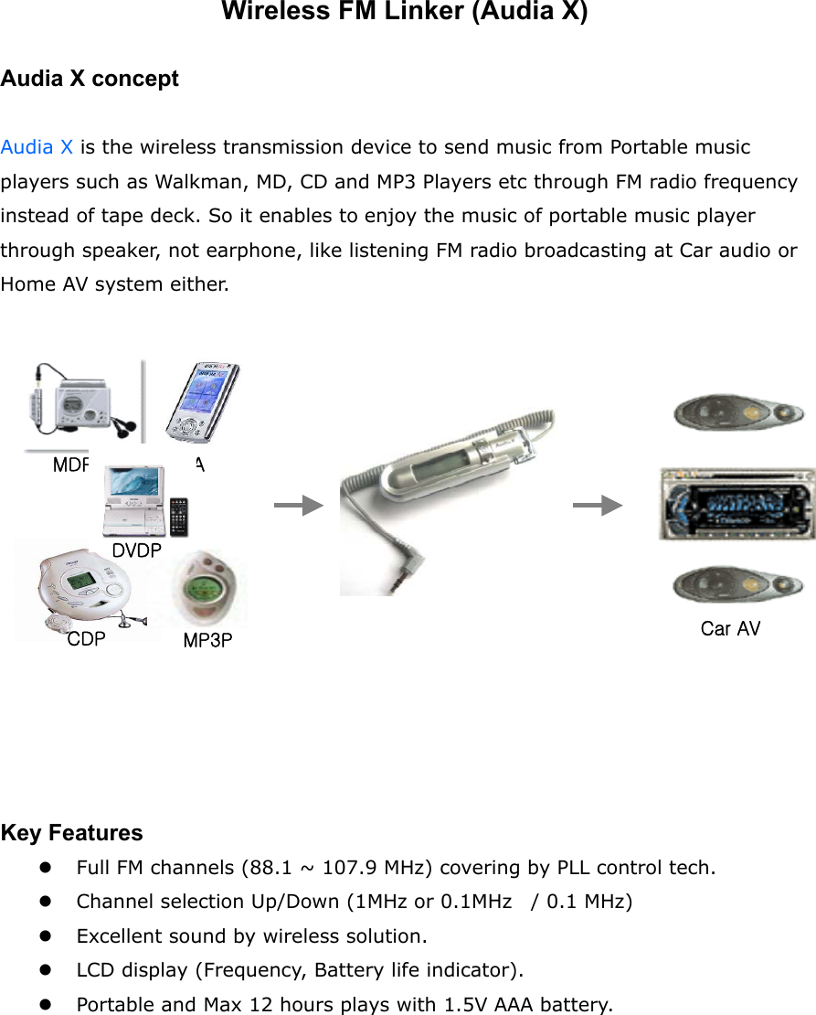 Wireless FM Linker (Audia X)  Audia X concept  Audia X is the wireless transmission device to send music from Portable music players such as Walkman, MD, CD and MP3 Players etc through FM radio frequency instead of tape deck. So it enables to enjoy the music of portable music player through speaker, not earphone, like listening FM radio broadcasting at Car audio or Home AV system either.                Key Features   Full FM channels (88.1 ~ 107.9 MHz) covering by PLL control tech.   Channel selection Up/Down (1MHz or 0.1MHz    / 0.1 MHz)   Excellent sound by wireless solution.     LCD display (Frequency, Battery life indicator).   Portable and Max 12 hours plays with 1.5V AAA battery.      Car AV MDP CDP  MP3P PDA DVDP 