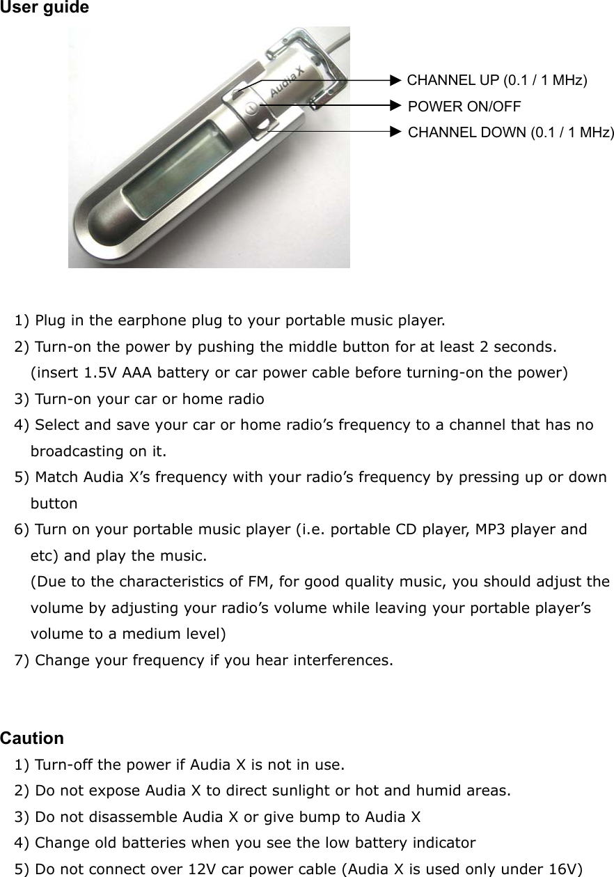 User guide            1) Plug in the earphone plug to your portable music player. 2) Turn-on the power by pushing the middle button for at least 2 seconds. (insert 1.5V AAA battery or car power cable before turning-on the power) 3) Turn-on your car or home radio 4) Select and save your car or home radio&rsquo;s frequency to a channel that has no broadcasting on it. 5) Match Audia X&rsquo;s frequency with your radio&rsquo;s frequency by pressing up or down button 6) Turn on your portable music player (i.e. portable CD player, MP3 player and etc) and play the music. (Due to the characteristics of FM, for good quality music, you should adjust the volume by adjusting your radio&rsquo;s volume while leaving your portable player&rsquo;s volume to a medium level) 7) Change your frequency if you hear interferences.   Caution 1) Turn-off the power if Audia X is not in use. 2) Do not expose Audia X to direct sunlight or hot and humid areas. 3) Do not disassemble Audia X or give bump to Audia X 4) Change old batteries when you see the low battery indicator 5) Do not connect over 12V car power cable (Audia X is used only under 16V)   POWER ON/OFF CHANNEL DOWN (0.1 / 1 MHz)CHANNEL UP (0.1 / 1 MHz) 