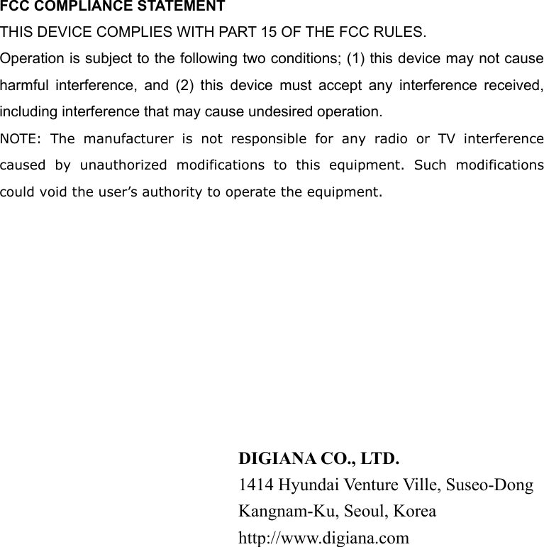 FCC COMPLIANCE STATEMENT THIS DEVICE COMPLIES WITH PART 15 OF THE FCC RULES. Operation is subject to the following two conditions; (1) this device may not cause harmful interference, and (2) this device must accept any interference received, including interference that may cause undesired operation. NOTE: The manufacturer is not responsible for any radio or TV interference caused by unauthorized modifications to this equipment. Such modifications could void the user&rsquo;s authority to operate the equipment.            DIGIANA CO., LTD. 1414 Hyundai Venture Ville, Suseo-Dong Kangnam-Ku, Seoul, Korea http://www.digiana.com  