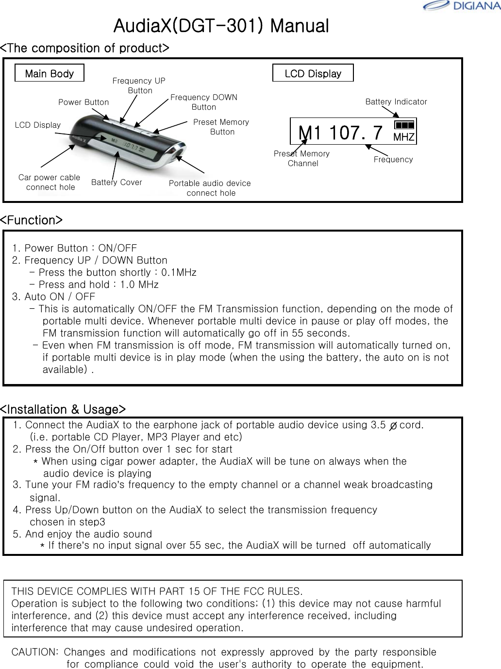 <Function>1. Power Button : ON/OFF2. Frequency UP / DOWN Button- Press the button shortly : 0.1MHz- Press and hold : 1.0 MHz3. Auto ON / OFF- This is automatically ON/OFF the FM Transmission function, depending on the mode of portable multi device. Whenever portable multi device in pause or play off modes, theFM transmission function will automatically go off in 55 seconds. - Even when FM transmission is off mode, FM transmission will automatically turned on,if portable multi device is in play mode (when the using the battery, the auto on is not available) .AudiaX(DGT-301) Manual<The composition of product>Power ButtonFrequency UP Button Frequency DOWNButtonPreset Memory ButtonBattery CoverCar power cableconnect holeLCD DisplayPortable audio deviceconnect holeM1 107. 7 MHZBattery IndicatorPreset Memory Channel FrequencyMain Body LCD Display<Installation &amp; Usage>1. Connect the AudiaX to the earphone jack of portable audio device using 3.5    cord. (i.e. portable CD Player, MP3 Player and etc)2. Press the On/Off button over 1 sec for start* When using cigar power adapter, the AudiaX will be tune on always when theaudio device is playing3. Tune your FM radio&rsquo;s frequency to the empty channel or a channel weak broadcastingsignal.4. Press Up/Down button on the AudiaX to select the transmission frequencychosen in step35. And enjoy the audio sound* If there&rsquo;s no input signal over 55 sec, the AudiaX will be turned  off automaticallyoTHIS DEVICE COMPLIES WITH PART 15 OF THE FCC RULES. Operation is subject to the following two conditions; (1) this device may not cause harmful interference, and (2) this device must accept any interference received, including interference that may cause undesired operation. CAUTION: Changes and modifications not expressly approved by the party responsible           for compliance could void the user's authority to operate the equipment. 