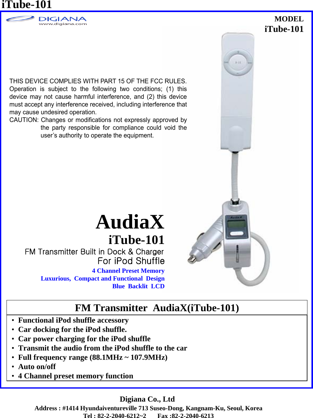 Address : #1414 Hyundaiventureville 713 Suseo-Dong, Kangnam-Ku, Seoul, KoreaTel : 82-2-2040-6212~2       Fax :82-2-2040-6213Digiana Co., Ltd&bull;Functional iPod shuffle accessory&bull;Car docking for the iPod shuffle.&bull;Car power charging for the iPod shuffle&bull;Transmit the audio from the iPod shuffle to the car&bull;Full frequency range (88.1MHz ~ 107.9MHz)&bull;Auto on/off&bull;4 Channel preset memory functionFM Transmitter  AudiaX(iTube-101)iTube-101AudiaXFor iPod Shuffle4 Channel Preset MemoryLuxurious,  Compact and Functional  DesignBlue  Backlit  LCDMODELiTube-101iTube-101FM Transmitter Built in Dock &amp; ChargerTHIS DEVICE COMPLIES WITH PART 15 OF THE FCC RULES. Operation is subject to the following two conditions; (1) thisdevice may not cause harmful interference, and (2) this devicemust accept any interference received, including interference thatmay cause undesired operation. CAUTION: Changes or modifications not expressly approved bythe party responsible for compliance could void theuser&rsquo;s authority to operate the equipment.  