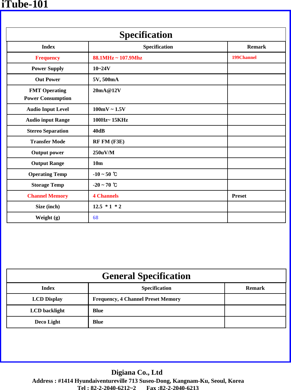 Address : #1414 Hyundaiventureville 713 Suseo-Dong, Kangnam-Ku, Seoul, KoreaTel : 82-2-2040-6212~2       Fax :82-2-2040-6213Digiana Co., LtdSpecificationGeneral SpecificationPreset4 ChannelsChannel Memory12.5  * 1  * 2 Size (inch)40dBStereo SeparationRF FM (F3E)Transfer Mode250uV/MOutput power10mOutput Range-10 ~ 50 ℃Operating Temp-20 ~ 70 ℃Storage Temp20mA@12VFMT Operating Power Consumption5V, 500mAOut Power10~24VPower Supply68Weight (g)100Hz~ 15KHzAudio input Range100mV ~ 1.5VAudio Input Level199Channel88.1MHz ~ 107.9MhzFrequencyRemarkSpecificationIndexRemarkSpecificationIndexBlueLCD backlightBlueDeco LightFrequency, 4 Channel Preset MemoryLCD DisplayiTube-101