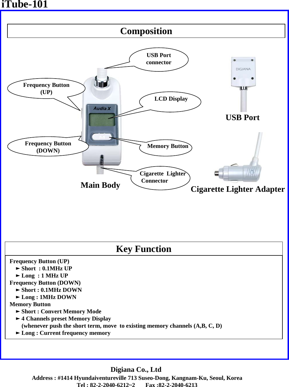 Address : #1414 Hyundaiventureville 713 Suseo-Dong, Kangnam-Ku, Seoul, KoreaTel : 82-2-2040-6212~2       Fax :82-2-2040-6213Digiana Co., LtdCompositionKey FunctionMain BodyUSB PortCigarette Lighter AdapterFrequency Button (UP)      ►Short  : 0.1MHz UP►Long  : 1 MHz UPFrequency Button (DOWN)      ►Short : 0.1MHz DOWN►Long : 1MHz DOWNMemory Button►Short : Convert Memory Mode►4 Channels preset Memory Display (whenever push the short term, move  to existing memory channels (A,B, C, D) ►Long : Current frequency memory  iTube-101LCD DisplayMemory ButtonFrequency Button(DOWN) Frequency Button(UP)  USB PortconnectorCigarette  LighterConnector