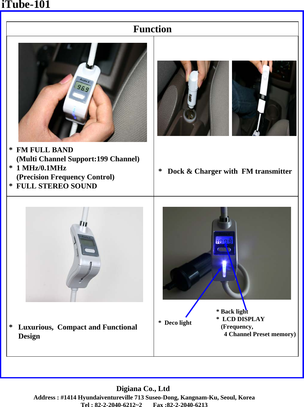 Address : #1414 Hyundaiventureville 713 Suseo-Dong, Kangnam-Ku, Seoul, KoreaTel : 82-2-2040-6212~2       Fax :82-2-2040-6213Digiana Co., LtdFunction*  FM FULL BAND(Multi Channel Support:199 Channel)*  1 MHz/0.1MHz(Precision Frequency Control)*  FULL STEREO SOUND *   Luxurious,  Compact and FunctionalDesign*   Dock &amp; Charger with  FM transmitter*  Deco light* Back light*  LCD DISPLAY(Frequency, 4 Channel Preset memory)iTube-101