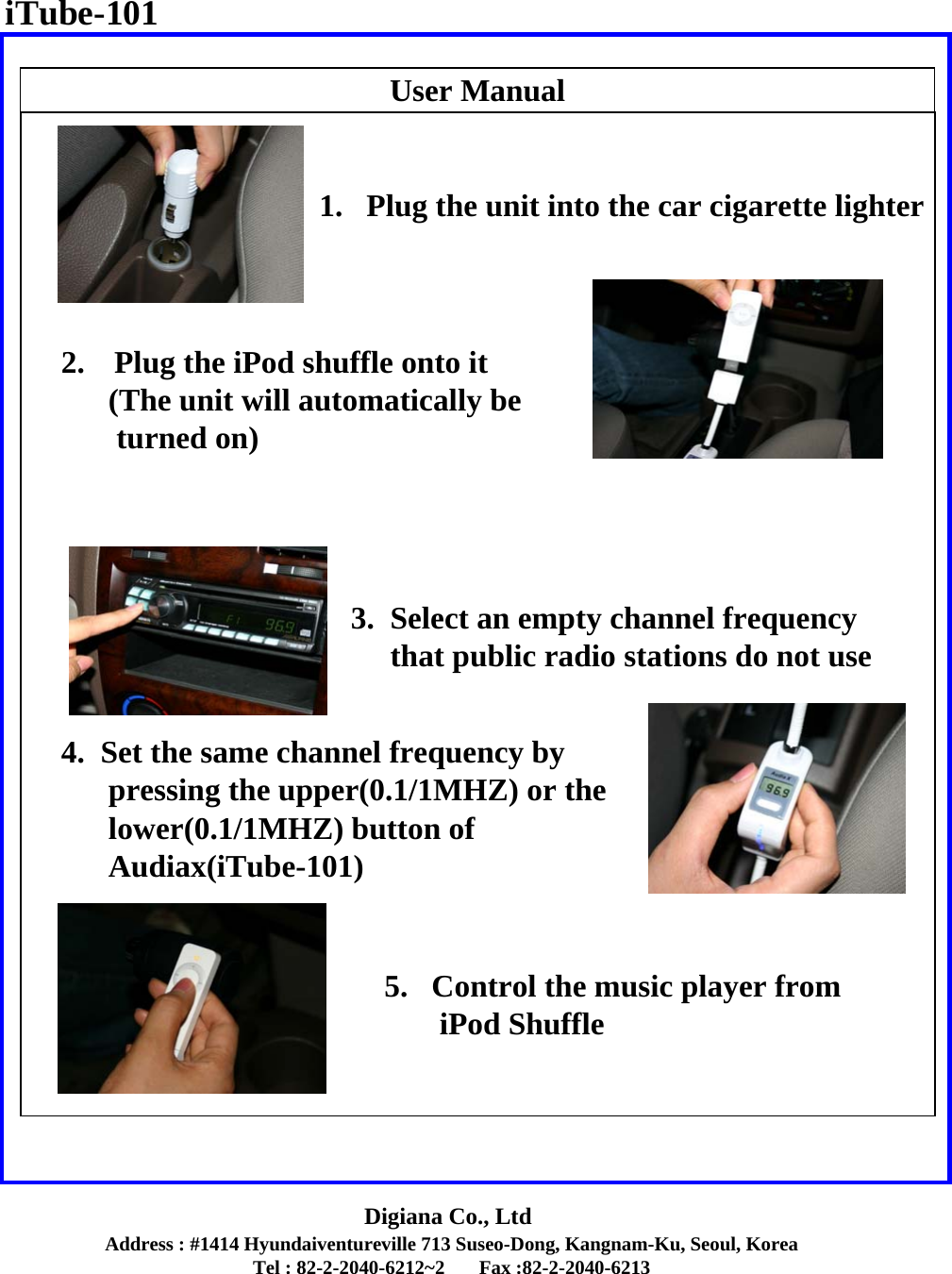 Address : #1414 Hyundaiventureville 713 Suseo-Dong, Kangnam-Ku, Seoul, KoreaTel : 82-2-2040-6212~2       Fax :82-2-2040-6213Digiana Co., LtdUser Manual5.   Control the music player fromiPod ShuffleiTube-1011.   Plug the unit into the car cigarette lighter2. Plug the iPod shuffle onto it(The unit will automatically beturned on)3.  Select an empty channel frequency  that public radio stations do not use4.  Set the same channel frequency by pressing the upper(0.1/1MHZ) or the lower(0.1/1MHZ) button ofAudiax(iTube-101)