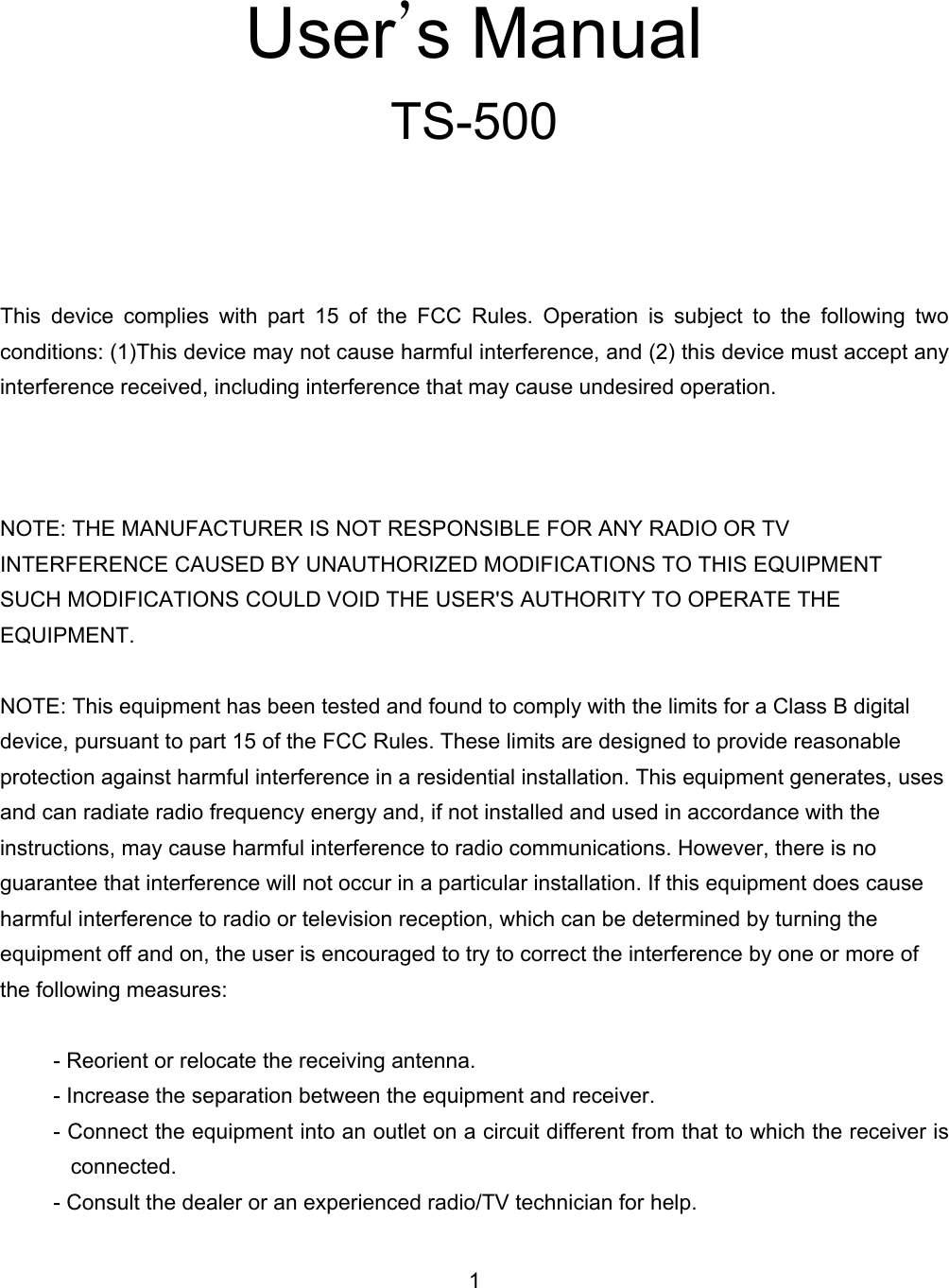    User&rsquo;s Manual TS-500     This device complies with part 15 of the FCC Rules. Operation is subject to the following two conditions: (1)This device may not cause harmful interference, and (2) this device must accept any interference received, including interference that may cause undesired operation.    NOTE: THE MANUFACTURER IS NOT RESPONSIBLE FOR ANY RADIO OR TV INTERFERENCE CAUSED BY UNAUTHORIZED MODIFICATIONS TO THIS EQUIPMENT SUCH MODIFICATIONS COULD VOID THE USER'S AUTHORITY TO OPERATE THE EQUIPMENT.  NOTE: This equipment has been tested and found to comply with the limits for a Class B digital device, pursuant to part 15 of the FCC Rules. These limits are designed to provide reasonable protection against harmful interference in a residential installation. This equipment generates, uses and can radiate radio frequency energy and, if not installed and used in accordance with the instructions, may cause harmful interference to radio communications. However, there is no guarantee that interference will not occur in a particular installation. If this equipment does cause harmful interference to radio or television reception, which can be determined by turning the equipment off and on, the user is encouraged to try to correct the interference by one or more of the following measures:  - Reorient or relocate the receiving antenna. - Increase the separation between the equipment and receiver. - Connect the equipment into an outlet on a circuit different from that to which the receiver is connected. - Consult the dealer or an experienced radio/TV technician for help. 1 