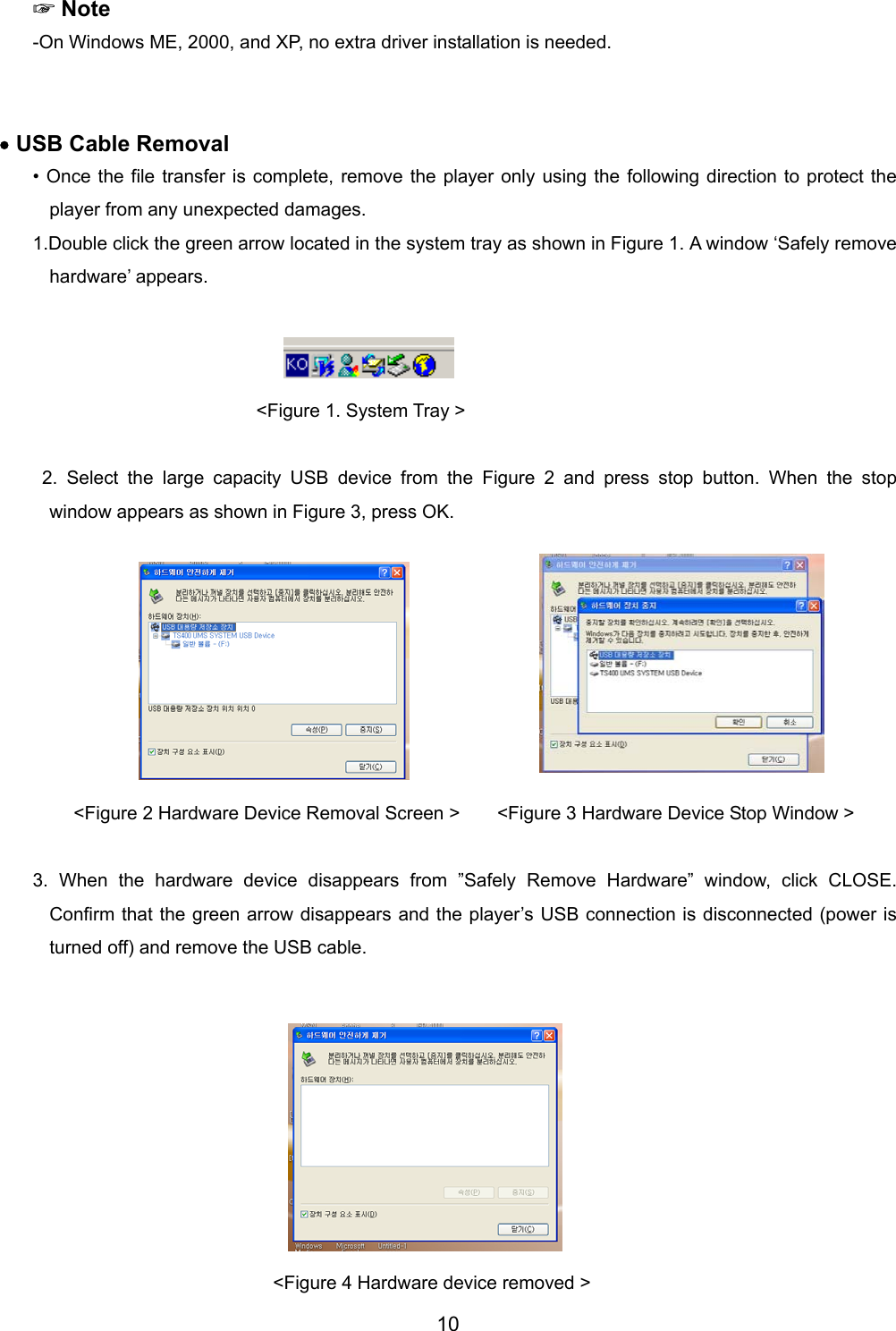  ☞Note -On Windows ME, 2000, and XP, no extra driver installation is needed.     &bull; USB Cable Removal &bull; Once the file transfer is complete, remove the player only using the following direction to protect the player from any unexpected damages. 1.Double click the green arrow located in the system tray as shown in Figure 1. A window &lsquo;Safely remove hardware&rsquo; appears.                                                                                               <Figure 1. System Tray >   2. Select the large capacity USB device from the Figure 2 and press stop button. When the stop window appears as shown in Figure 3, press OK.           <Figure 2 Hardware Device Removal Screen >        <Figure 3 Hardware Device Stop Window >  3. When the hardware device disappears from &rdquo;Safely Remove Hardware&rdquo; window, click CLOSE. Confirm that the green arrow disappears and the player&rsquo;s USB connection is disconnected (power is turned off) and remove the USB cable.            <Figure 4 Hardware device removed > 10 