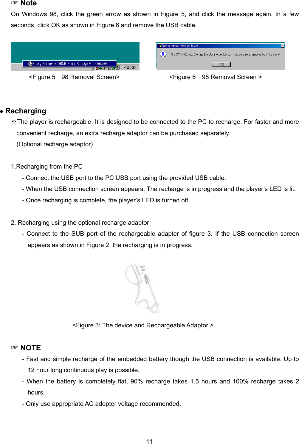  ☞Note On Windows 98, click the green arrow as shown in Figure 5, and click the message again. In a few seconds, click OK as shown in Figure 6 and remove the USB cable.     <Figure 5  98 Removal Screen>                <Figure 6  98 Removal Screen >   &bull; Recharging   ※The player is rechargeable. It is designed to be connected to the PC to recharge. For faster and more convenient recharge, an extra recharge adaptor can be purchased separately.   (Optional recharge adaptor)  1.Recharging from the PC - Connect the USB port to the PC USB port using the provided USB cable.   - When the USB connection screen appears, The recharge is in progress and the player&rsquo;s LED is lit.   - Once recharging is complete, the player&rsquo;s LED is turned off.    2. Recharging using the optional recharge adaptor - Connect to the SUB port of the rechargeable adapter of figure 3. If the USB connection screen appears as shown in Figure 2, the recharging is in progress. <Figure 3: The device and Rechargeable Adaptor >   ☞NOTE - Fast and simple recharge of the embedded battery though the USB connection is available. Up to 12 hour long continuous play is possible.   - When the battery is completely flat, 90% recharge takes 1.5 hours and 100% recharge takes 2 hours.  - Only use appropriate AC adopter voltage recommended.   11 