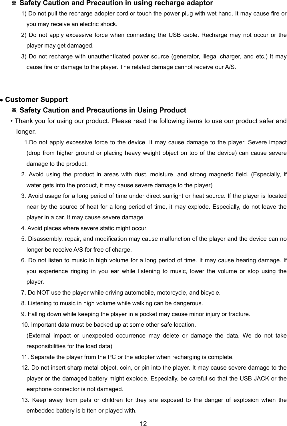 ※ Safety Caution and Precaution in using recharge adaptor 1) Do not pull the recharge adopter cord or touch the power plug with wet hand. It may cause fire or you may receive an electric shock. 2) Do not apply excessive force when connecting the USB cable. Recharge may not occur or the player may get damaged.   3) Do not recharge with unauthenticated power source (generator, illegal charger, and etc.) It may cause fire or damage to the player. The related damage cannot receive our A/S.     &bull; Customer Support ※ Safety Caution and Precautions in Using Product &bull; Thank you for using our product. Please read the following items to use our product safer and longer.   1.Do not apply excessive force to the device. It may cause damage to the player. Severe impact (drop from higher ground or placing heavy weight object on top of the device) can cause severe damage to the product.   2. Avoid using the product in areas with dust, moisture, and strong magnetic field. (Especially, if water gets into the product, it may cause severe damage to the player) 3. Avoid usage for a long period of time under direct sunlight or heat source. If the player is located near by the source of heat for a long period of time, it may explode. Especially, do not leave the player in a car. It may cause severe damage.   4. Avoid places where severe static might occur.   5. Disassembly, repair, and modification may cause malfunction of the player and the device can no longer be receive A/S for free of charge.   6. Do not listen to music in high volume for a long period of time. It may cause hearing damage. If you experience ringing in you ear while listening to music, lower the volume or stop using the player.  7. Do NOT use the player while driving automobile, motorcycle, and bicycle.   8. Listening to music in high volume while walking can be dangerous.   9. Falling down while keeping the player in a pocket may cause minor injury or fracture.   10. Important data must be backed up at some other safe location. (External impact or unexpected occurrence may delete or damage the data. We do not take responsibilities for the load data)   11. Separate the player from the PC or the adopter when recharging is complete.   12. Do not insert sharp metal object, coin, or pin into the player. It may cause severe damage to the player or the damaged battery might explode. Especially, be careful so that the USB JACK or the earphone connector is not damaged.   13. Keep away from pets or children for they are exposed to the danger of explosion when the embedded battery is bitten or played with.   12 