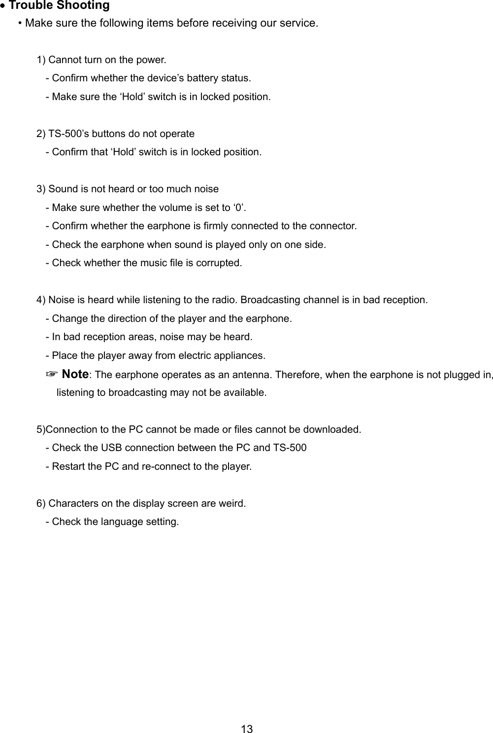 &bull; Trouble Shooting   &bull; Make sure the following items before receiving our service.    1) Cannot turn on the power. - Confirm whether the device&rsquo;s battery status.   - Make sure the &lsquo;Hold&rsquo; switch is in locked position.  2) TS-500&rsquo;s buttons do not operate - Confirm that &lsquo;Hold&rsquo; switch is in locked position.    3) Sound is not heard or too much noise - Make sure whether the volume is set to &lsquo;0&rsquo;.   - Confirm whether the earphone is firmly connected to the connector.   - Check the earphone when sound is played only on one side.   - Check whether the music file is corrupted.    4) Noise is heard while listening to the radio. Broadcasting channel is in bad reception.   - Change the direction of the player and the earphone. - In bad reception areas, noise may be heard.   - Place the player away from electric appliances.    ☞Note: The earphone operates as an antenna. Therefore, when the earphone is not plugged in, listening to broadcasting may not be available.    5)Connection to the PC cannot be made or files cannot be downloaded.   - Check the USB connection between the PC and TS-500 - Restart the PC and re-connect to the player.  6) Characters on the display screen are weird. - Check the language setting.             13 