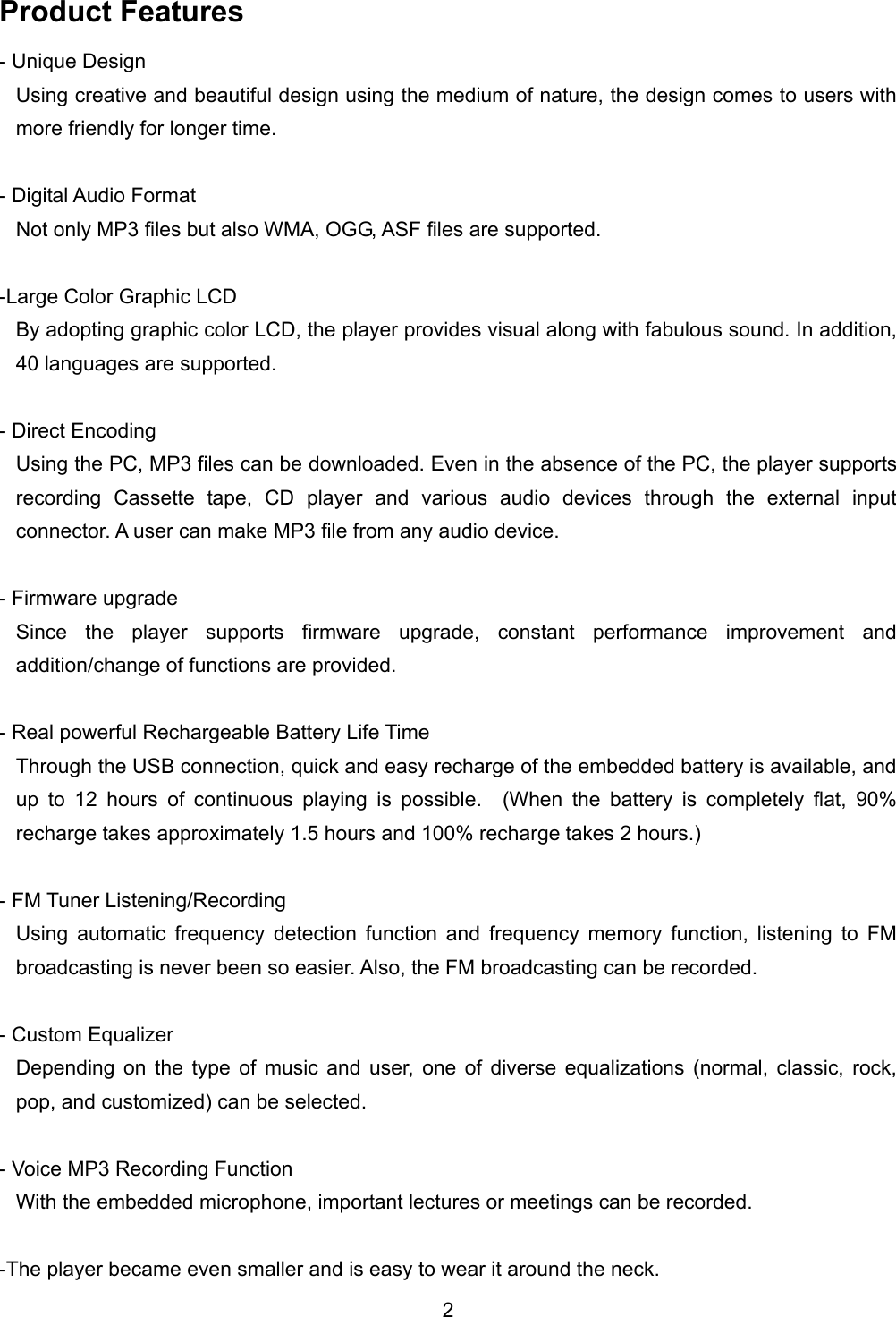 Product Features - Unique Design Using creative and beautiful design using the medium of nature, the design comes to users with more friendly for longer time.    - Digital Audio Format Not only MP3 files but also WMA, OGG, ASF files are supported.    -Large Color Graphic LCD By adopting graphic color LCD, the player provides visual along with fabulous sound. In addition, 40 languages are supported.    - Direct Encoding Using the PC, MP3 files can be downloaded. Even in the absence of the PC, the player supports recording Cassette tape, CD player and various audio devices through the external input connector. A user can make MP3 file from any audio device.    - Firmware upgrade Since the player supports firmware upgrade, constant performance improvement and addition/change of functions are provided.    - Real powerful Rechargeable Battery Life Time Through the USB connection, quick and easy recharge of the embedded battery is available, and up to 12 hours of continuous playing is possible.  (When the battery is completely flat, 90% recharge takes approximately 1.5 hours and 100% recharge takes 2 hours.)  - FM Tuner Listening/Recording Using automatic frequency detection function and frequency memory function, listening to FM broadcasting is never been so easier. Also, the FM broadcasting can be recorded.    - Custom Equalizer Depending on the type of music and user, one of diverse equalizations (normal, classic, rock, pop, and customized) can be selected.    - Voice MP3 Recording Function   With the embedded microphone, important lectures or meetings can be recorded.    -The player became even smaller and is easy to wear it around the neck. 2 