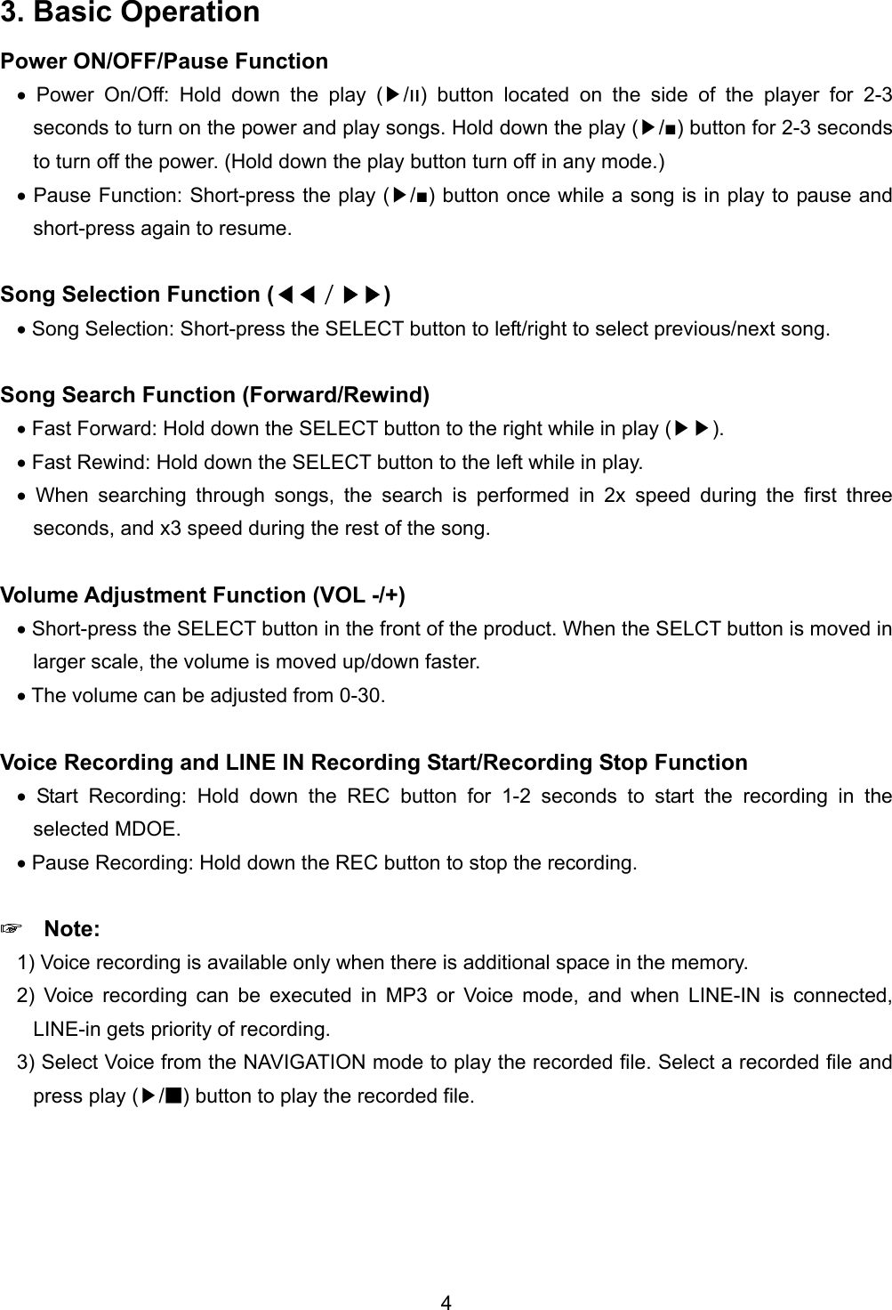 3. Basic Operation Power ON/OFF/Pause Function &bull; Power On/Off: Hold down the play ( /▶װ) button located on the side of the player for 2-3 seconds to turn on the power and play songs. Hold down the play ( /■)▶ button for 2-3 seconds to turn off the power. (Hold down the play button turn off in any mode.) &bull; Pause Function: Short-press the play ( /■)▶ button once while a song is in play to pause and short-press again to resume.  Song Selection Function (◀◀／)▶▶  &bull; Song Selection: Short-press the SELECT button to left/right to select previous/next song.    Song Search Function (Forward/Rewind) &bull; Fast Forward: Hold down the SELECT button to the right while in play ( )▶▶ . &bull; Fast Rewind: Hold down the SELECT button to the left while in play. &bull; When searching through songs, the search is performed in 2x speed during the first three seconds, and x3 speed during the rest of the song.    Volume Adjustment Function (VOL -/+)   &bull; Short-press the SELECT button in the front of the product. When the SELCT button is moved in larger scale, the volume is moved up/down faster.   &bull; The volume can be adjusted from 0-30.  Voice Recording and LINE IN Recording Start/Recording Stop Function &bull; Start Recording: Hold down the REC button for 1-2 seconds to start the recording in the selected MDOE. &bull; Pause Recording: Hold down the REC button to stop the recording.  ☞  Note: 1) Voice recording is available only when there is additional space in the memory.   2) Voice recording can be executed in MP3 or Voice mode, and when LINE-IN is connected, LINE-in gets priority of recording.   3) Select Voice from the NAVIGATION mode to play the recorded file. Select a recorded file and press play (▶/■) button to play the recorded file.  4 
