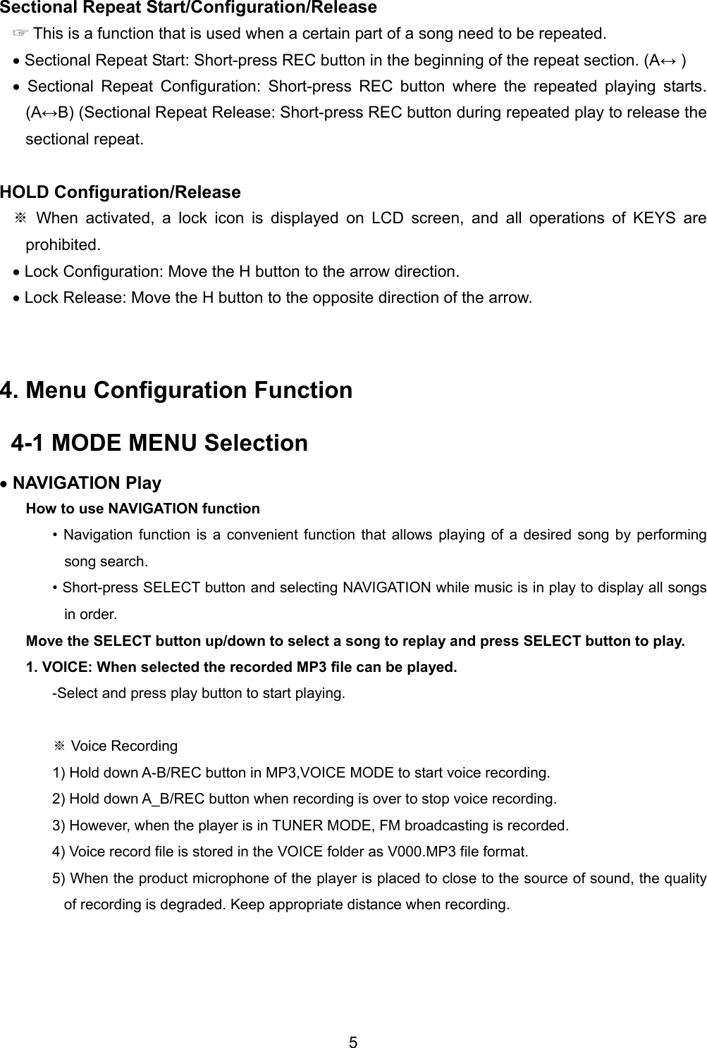 Sectional Repeat Start/Configuration/Release ☞ This is a function that is used when a certain part of a song need to be repeated.   &bull; Sectional Repeat Start: Short-press REC button in the beginning of the repeat section. (A&harr; ) &bull; Sectional Repeat Configuration: Short-press REC button where the repeated playing starts. (A&harr;B) (Sectional Repeat Release: Short-press REC button during repeated play to release the sectional repeat.  HOLD Configuration/Release  When activated, a lock icon is displayed on LCD screen, and all operations of KEYS are ※prohibited. &bull; Lock Configuration: Move the H button to the arrow direction. &bull; Lock Release: Move the H button to the opposite direction of the arrow.   4. Menu Configuration Function   4-1 MODE MENU Selection   &bull; NAVIGATION Play How to use NAVIGATION function &bull; Navigation function is a convenient function that allows playing of a desired song by performing song search.   &bull; Short-press SELECT button and selecting NAVIGATION while music is in play to display all songs in order.   Move the SELECT button up/down to select a song to replay and press SELECT button to play. 1. VOICE: When selected the recorded MP3 file can be played.   -Select and press play button to start playing.  ※ Voice Recording 1) Hold down A-B/REC button in MP3,VOICE MODE to start voice recording.   2) Hold down A_B/REC button when recording is over to stop voice recording.   3) However, when the player is in TUNER MODE, FM broadcasting is recorded.   4) Voice record file is stored in the VOICE folder as V000.MP3 file format.   5) When the product microphone of the player is placed to close to the source of sound, the quality of recording is degraded. Keep appropriate distance when recording.    5 