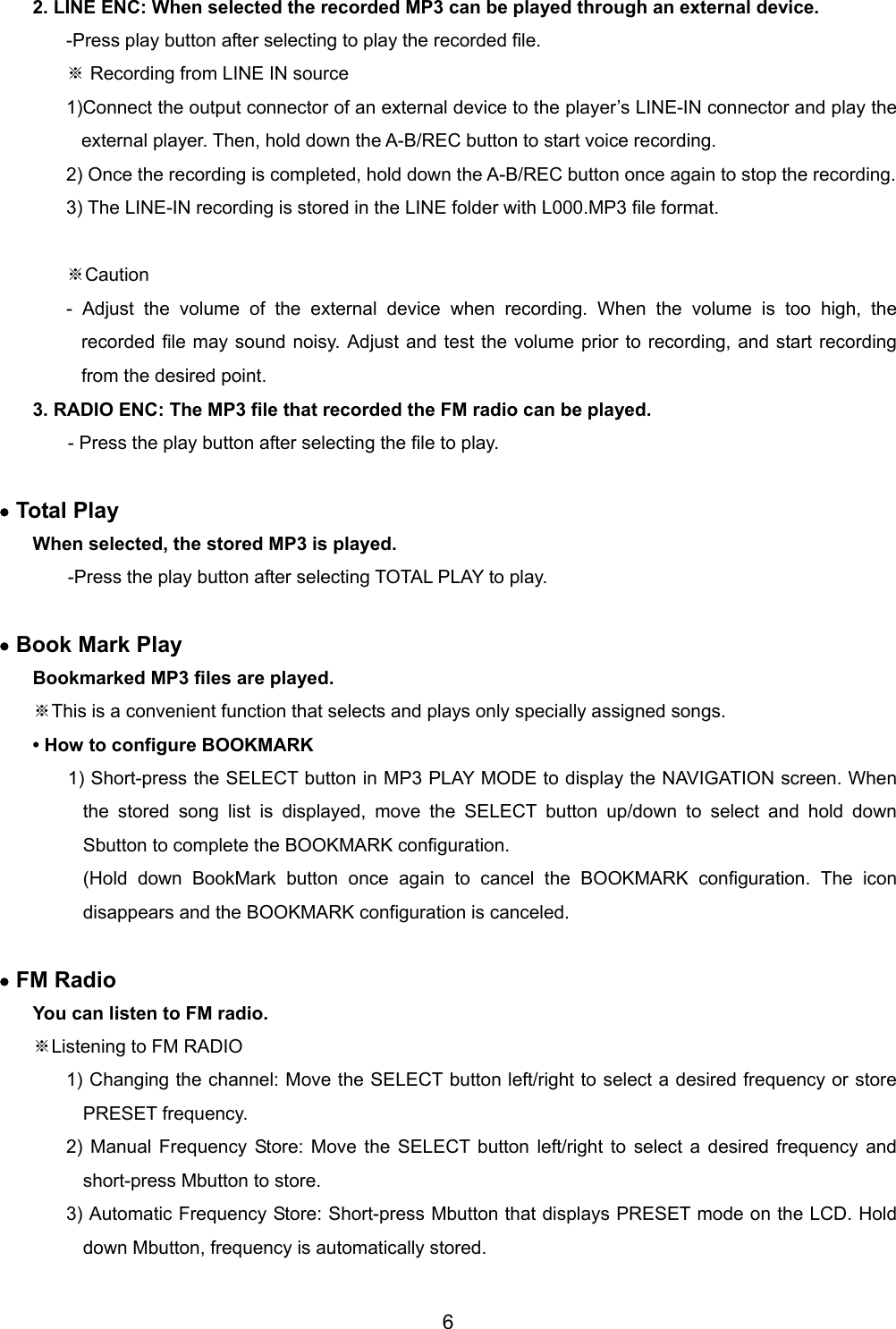 2. LINE ENC: When selected the recorded MP3 can be played through an external device. -Press play button after selecting to play the recorded file. ※ Recording from LINE IN source 1)Connect the output connector of an external device to the player&rsquo;s LINE-IN connector and play the external player. Then, hold down the A-B/REC button to start voice recording.   2) Once the recording is completed, hold down the A-B/REC button once again to stop the recording. 3) The LINE-IN recording is stored in the LINE folder with L000.MP3 file format.    ※Caution - Adjust the volume of the external device when recording. When the volume is too high, the recorded file may sound noisy. Adjust and test the volume prior to recording, and start recording from the desired point.   3. RADIO ENC: The MP3 file that recorded the FM radio can be played. - Press the play button after selecting the file to play.  &bull; Total Play When selected, the stored MP3 is played.   -Press the play button after selecting TOTAL PLAY to play.  &bull; Book Mark Play Bookmarked MP3 files are played.   ※This is a convenient function that selects and plays only specially assigned songs. &bull; How to configure BOOKMARK   1) Short-press the SELECT button in MP3 PLAY MODE to display the NAVIGATION screen. When the stored song list is displayed, move the SELECT button up/down to select and hold down Sbutton to complete the BOOKMARK configuration. (Hold down BookMark button once again to cancel the BOOKMARK configuration. The icon disappears and the BOOKMARK configuration is canceled.    &bull; FM Radio You can listen to FM radio. ※Listening to FM RADIO   1) Changing the channel: Move the SELECT button left/right to select a desired frequency or store PRESET frequency. 2) Manual Frequency Store: Move the SELECT button left/right to select a desired frequency and short-press Mbutton to store. 3) Automatic Frequency Store: Short-press Mbutton that displays PRESET mode on the LCD. Hold down Mbutton, frequency is automatically stored.  6 