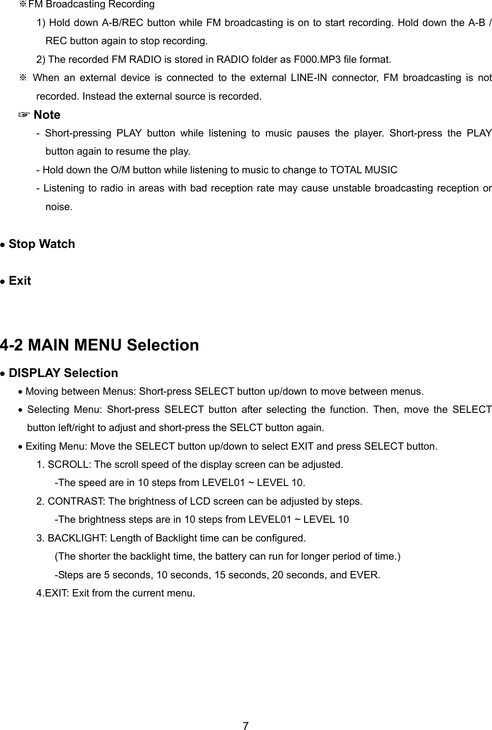 FM※ Broadcasting Recording 1) Hold down A-B/REC button while FM broadcasting is on to start recording. Hold down the A-B / REC button again to stop recording.   2) The recorded FM RADIO is stored in RADIO folder as F000.MP3 file format. ※ When an external device is connected to the external LINE-IN connector, FM broadcasting is not recorded. Instead the external source is recorded.   ☞ Note - Short-pressing PLAY button while listening to music pauses the player. Short-press the PLAY button again to resume the play.   - Hold down the O/M button while listening to music to change to TOTAL MUSIC   - Listening to radio in areas with bad reception rate may cause unstable broadcasting reception or noise.   &bull; Stop Watch  &bull; Exit   4-2 MAIN MENU Selection &bull; DISPLAY Selection &bull; Moving between Menus: Short-press SELECT button up/down to move between menus.   &bull; Selecting Menu: Short-press SELECT button after selecting the function. Then, move the SELECT button left/right to adjust and short-press the SELCT button again.   &bull; Exiting Menu: Move the SELECT button up/down to select EXIT and press SELECT button.   1. SCROLL: The scroll speed of the display screen can be adjusted.   -The speed are in 10 steps from LEVEL01 ~ LEVEL 10. 2. CONTRAST: The brightness of LCD screen can be adjusted by steps.   -The brightness steps are in 10 steps from LEVEL01 ~ LEVEL 10 3. BACKLIGHT: Length of Backlight time can be configured.   (The shorter the backlight time, the battery can run for longer period of time.) -Steps are 5 seconds, 10 seconds, 15 seconds, 20 seconds, and EVER. 4.EXIT: Exit from the current menu.  7 