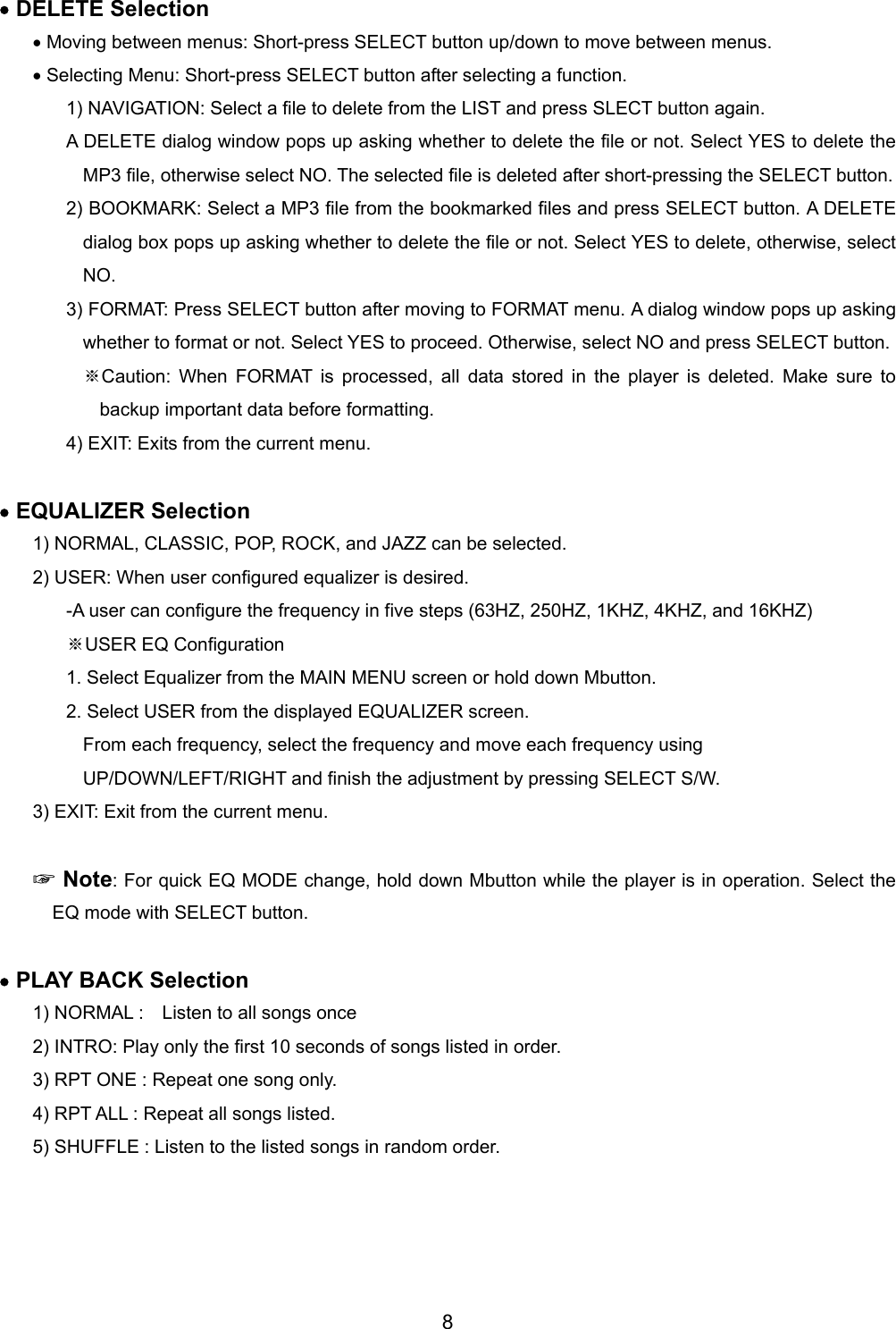 &bull; DELETE Selection &bull; Moving between menus: Short-press SELECT button up/down to move between menus.   &bull; Selecting Menu: Short-press SELECT button after selecting a function. 1) NAVIGATION: Select a file to delete from the LIST and press SLECT button again.   A DELETE dialog window pops up asking whether to delete the file or not. Select YES to delete the MP3 file, otherwise select NO. The selected file is deleted after short-pressing the SELECT button.   2) BOOKMARK: Select a MP3 file from the bookmarked files and press SELECT button. A DELETE dialog box pops up asking whether to delete the file or not. Select YES to delete, otherwise, select NO. 3) FORMAT: Press SELECT button after moving to FORMAT menu. A dialog window pops up asking whether to format or not. Select YES to proceed. Otherwise, select NO and press SELECT button. ※Caution: When FORMAT is processed, all data stored in the player is deleted. Make sure to backup important data before formatting.   4) EXIT: Exits from the current menu.  &bull; EQUALIZER Selection 1) NORMAL, CLASSIC, POP, ROCK, and JAZZ can be selected. 2) USER: When user configured equalizer is desired.   -A user can configure the frequency in five steps (63HZ, 250HZ, 1KHZ, 4KHZ, and 16KHZ) USER EQ ※Configuration 1. Select Equalizer from the MAIN MENU screen or hold down Mbutton.   2. Select USER from the displayed EQUALIZER screen. From each frequency, select the frequency and move each frequency using UP/DOWN/LEFT/RIGHT and finish the adjustment by pressing SELECT S/W. 3) EXIT: Exit from the current menu.   ☞ Note: For quick EQ MODE change, hold down Mbutton while the player is in operation. Select the EQ mode with SELECT button.    &bull; PLAY BACK Selection 1) NORMAL :    Listen to all songs once 2) INTRO: Play only the first 10 seconds of songs listed in order.   3) RPT ONE : Repeat one song only.   4) RPT ALL : Repeat all songs listed. 5) SHUFFLE : Listen to the listed songs in random order.  8 