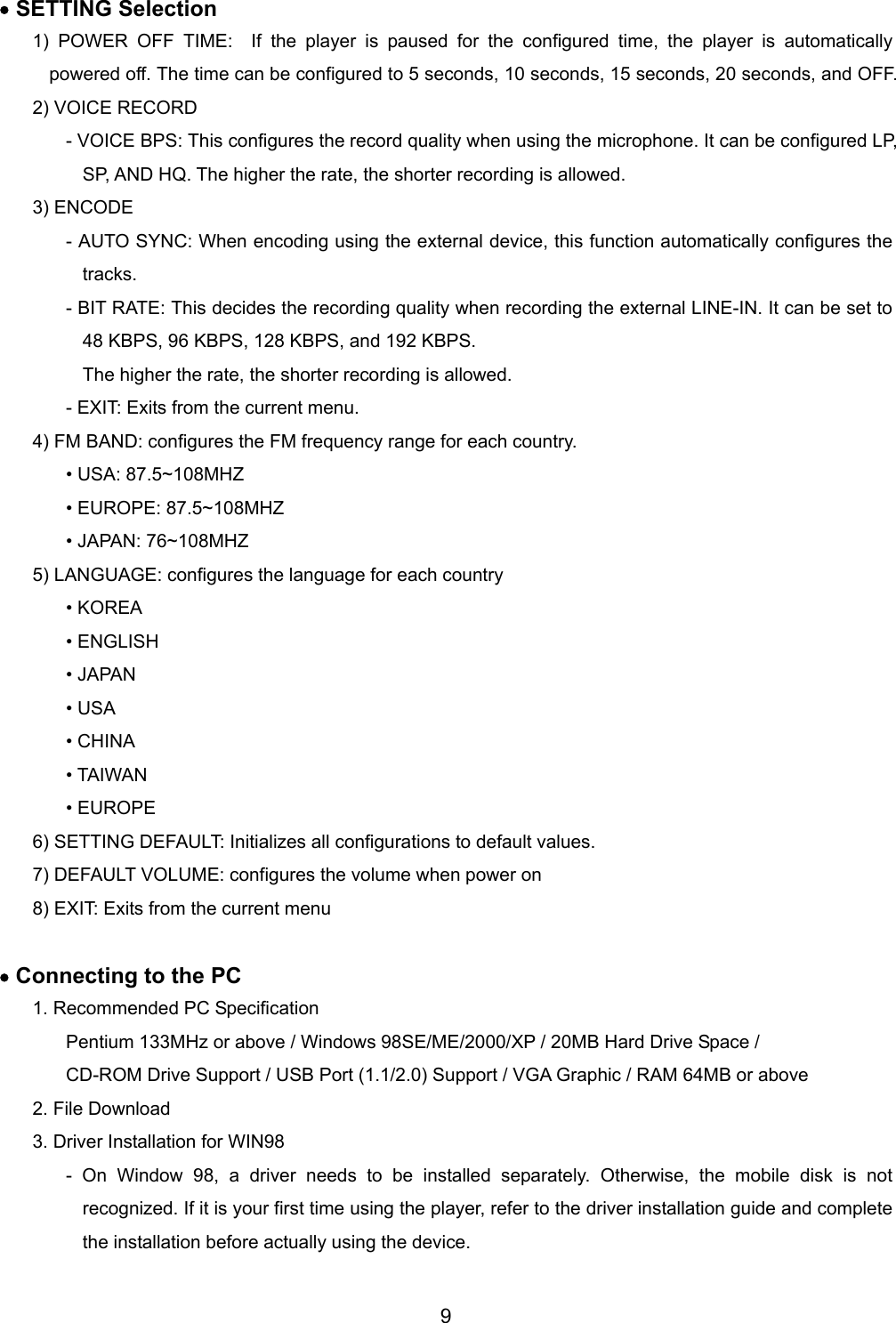 &bull; SETTING Selection 1) POWER OFF TIME:  If the player is paused for the configured time, the player is automatically powered off. The time can be configured to 5 seconds, 10 seconds, 15 seconds, 20 seconds, and OFF.   2) VOICE RECORD - VOICE BPS: This configures the record quality when using the microphone. It can be configured LP, SP, AND HQ. The higher the rate, the shorter recording is allowed.   3) ENCODE - AUTO SYNC: When encoding using the external device, this function automatically configures the tracks. - BIT RATE: This decides the recording quality when recording the external LINE-IN. It can be set to 48 KBPS, 96 KBPS, 128 KBPS, and 192 KBPS. The higher the rate, the shorter recording is allowed. - EXIT: Exits from the current menu. 4) FM BAND: configures the FM frequency range for each country.   &bull; USA: 87.5~108MHZ    &bull; EUROPE: 87.5~108MHZ    &bull; JAPAN: 76~108MHZ    5) LANGUAGE: configures the language for each country &bull; KOREA &bull; ENGLISH &bull; JAPAN &bull; USA &bull; CHINA &bull; TAIWAN &bull; EUROPE 6) SETTING DEFAULT: Initializes all configurations to default values.   7) DEFAULT VOLUME: configures the volume when power on 8) EXIT: Exits from the current menu  &bull; Connecting to the PC 1. Recommended PC Specification Pentium 133MHz or above / Windows 98SE/ME/2000/XP / 20MB Hard Drive Space / CD-ROM Drive Support / USB Port (1.1/2.0) Support / VGA Graphic / RAM 64MB or above 2. File Download                                                                                          3. Driver Installation for WIN98   - On Window 98, a driver needs to be installed separately. Otherwise, the mobile disk is not recognized. If it is your first time using the player, refer to the driver installation guide and complete the installation before actually using the device. 9 