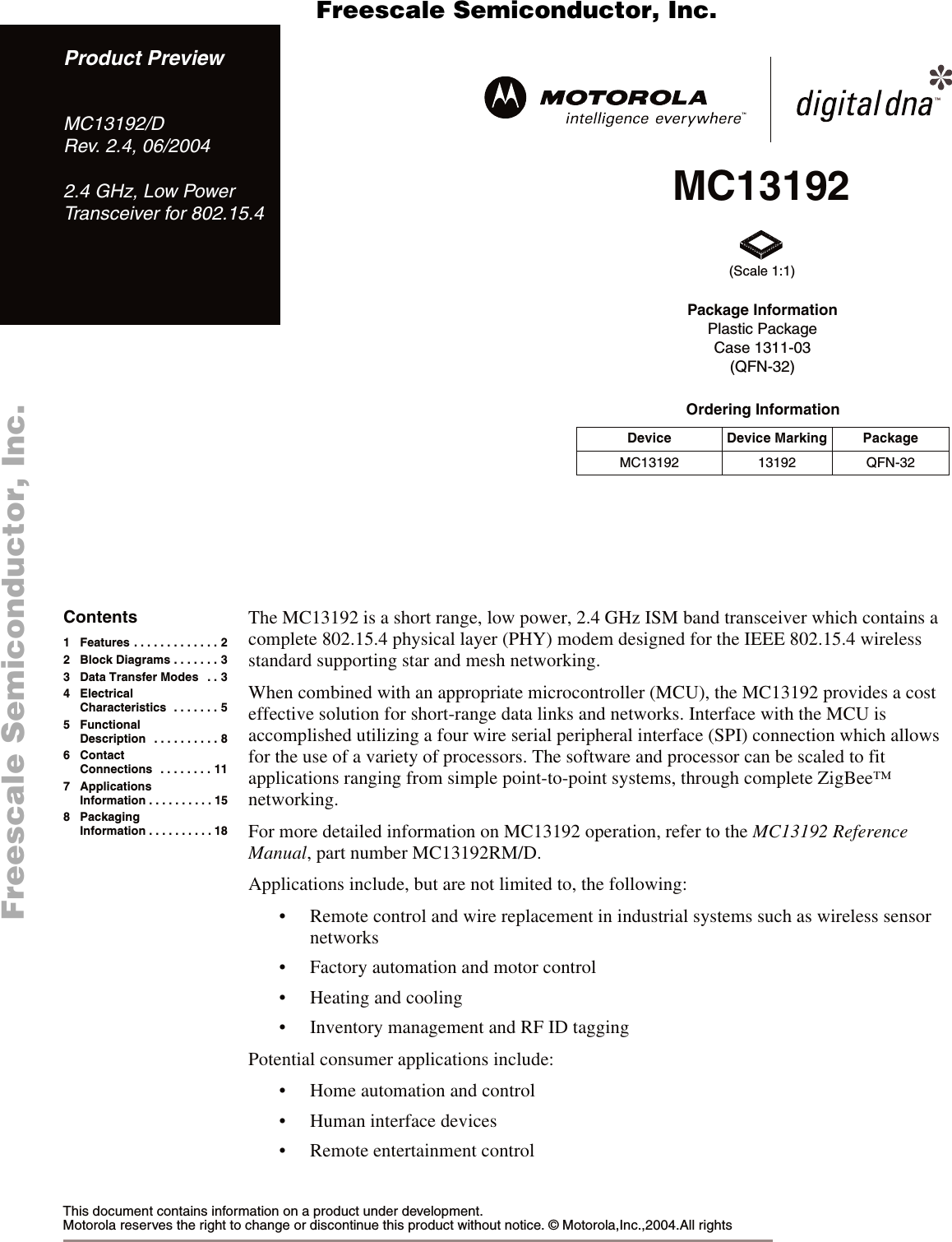 MC13192Ordering InformationDevice Device Marking PackageMC13192 13192 QFN-32Package InformationPlastic PackageCase 1311-03(QFN-32)(Scale 1:1)This document contains information on a product under development. Motorola reserves the right to change or discontinue this product without notice. &copy; Motorola,Inc.,2004.All rights The MC13192 is a short range, low power, 2.4 GHz ISM band transceiver which contains a complete 802.15.4 physical layer (PHY) modem designed for the IEEE 802.15.4 wireless standard supporting star and mesh networking.When combined with an appropriate microcontroller (MCU), the MC13192 provides a cost effective solution for short-range data links and networks. Interface with the MCU is accomplished utilizing a four wire serial peripheral interface (SPI) connection which allows for the use of a variety of processors. The software and processor can be scaled to fit applications ranging from simple point-to-point systems, through complete ZigBee&trade; networking.For more detailed information on MC13192 operation, refer to the MC13192 Reference Manual, part number MC13192RM/D.Applications include, but are not limited to, the following:&bull; Remote control and wire replacement in industrial systems such as wireless sensor networks&bull; Factory automation and motor control&bull; Heating and cooling&bull; Inventory management and RF ID taggingPotential consumer applications include:&bull; Home automation and control&bull; Human interface devices&bull; Remote entertainment controlProduct PreviewMC13192/DRev. 2.4, 06/20042.4 GHz, Low PowerTransceiver for 802.15.4Contents1 Features . . . . . . . . . . . . . 22 Block Diagrams . . . . . . . 33 Data Transfer Modes   . . 34ElectricalCharacteristics  . . . . . . . 55FunctionalDescription  . . . . . . . . . . 86 Contact Connections  . . . . . . . . 117 ApplicationsInformation . . . . . . . . . . 158 PackagingInformation . . . . . . . . . . 18      Freescale Semiconductor, I                                               Freescale Semiconductor, Inc.  nc...