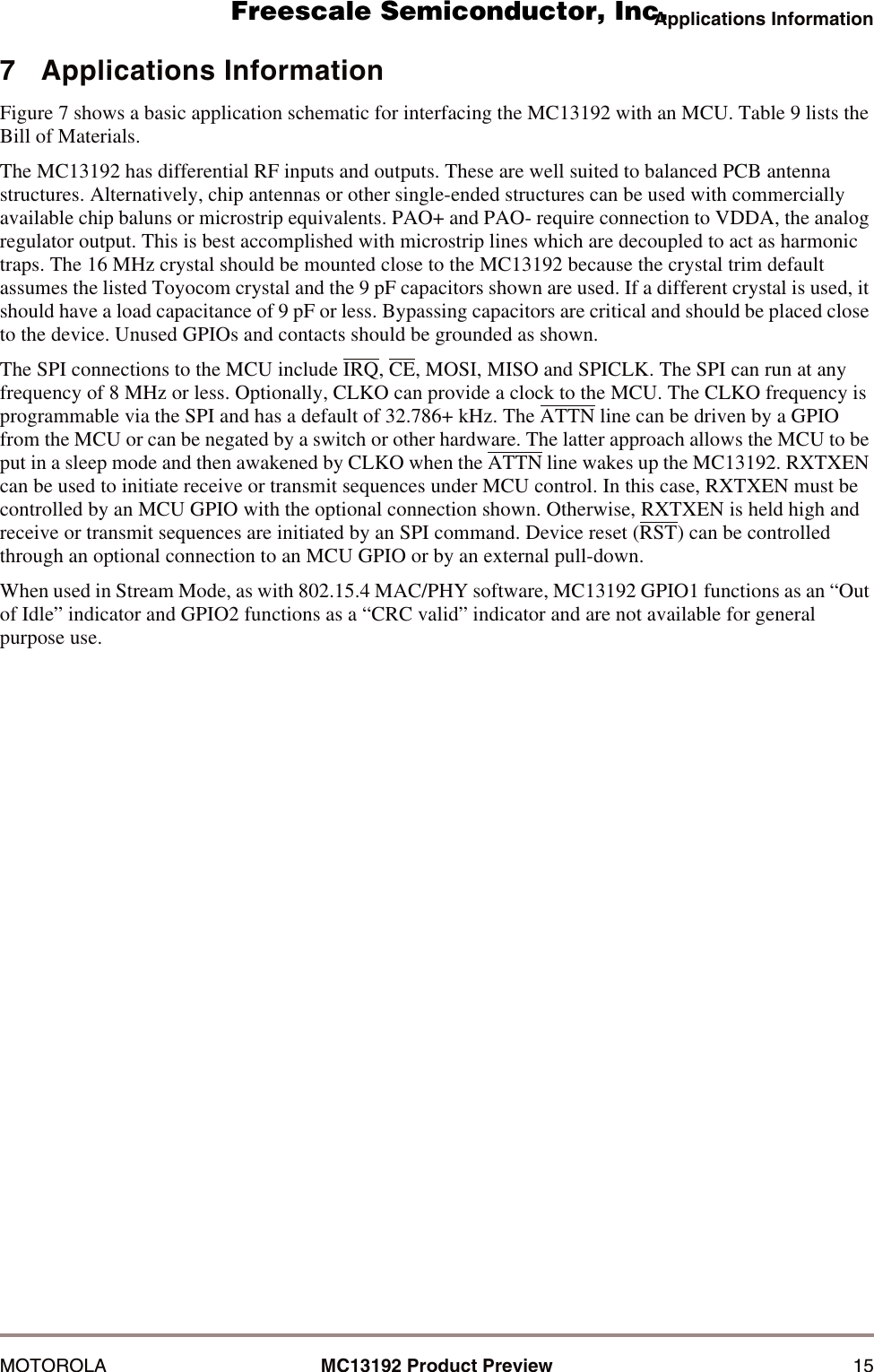 Applications InformationMOTOROLA MC13192 Product Preview 157   Applications InformationFigure 7 shows a basic application schematic for interfacing the MC13192 with an MCU. Table 9 lists the Bill of Materials.The MC13192 has differential RF inputs and outputs. These are well suited to balanced PCB antenna structures. Alternatively, chip antennas or other single-ended structures can be used with commercially available chip baluns or microstrip equivalents. PAO+ and PAO- require connection to VDDA, the analog regulator output. This is best accomplished with microstrip lines which are decoupled to act as harmonic traps. The 16 MHz crystal should be mounted close to the MC13192 because the crystal trim default assumes the listed Toyocom crystal and the 9 pF capacitors shown are used. If a different crystal is used, it should have a load capacitance of 9 pF or less. Bypassing capacitors are critical and should be placed close to the device. Unused GPIOs and contacts should be grounded as shown.The SPI connections to the MCU include IRQ, CE, MOSI, MISO and SPICLK. The SPI can run at any frequency of 8 MHz or less. Optionally, CLKO can provide a clock to the MCU. The CLKO frequency is programmable via the SPI and has a default of 32.786+ kHz. The ATTN line can be driven by a GPIO from the MCU or can be negated by a switch or other hardware. The latter approach allows the MCU to be put in a sleep mode and then awakened by CLKO when the ATTN line wakes up the MC13192. RXTXEN can be used to initiate receive or transmit sequences under MCU control. In this case, RXTXEN must be controlled by an MCU GPIO with the optional connection shown. Otherwise, RXTXEN is held high and receive or transmit sequences are initiated by an SPI command. Device reset (RST) can be controlled through an optional connection to an MCU GPIO or by an external pull-down.When used in Stream Mode, as with 802.15.4 MAC/PHY software, MC13192 GPIO1 functions as an &ldquo;Out of Idle&rdquo; indicator and GPIO2 functions as a &ldquo;CRC valid&rdquo; indicator and are not available for general purpose use.      Freescale Semiconductor, I                                               Freescale Semiconductor, Inc.  nc...