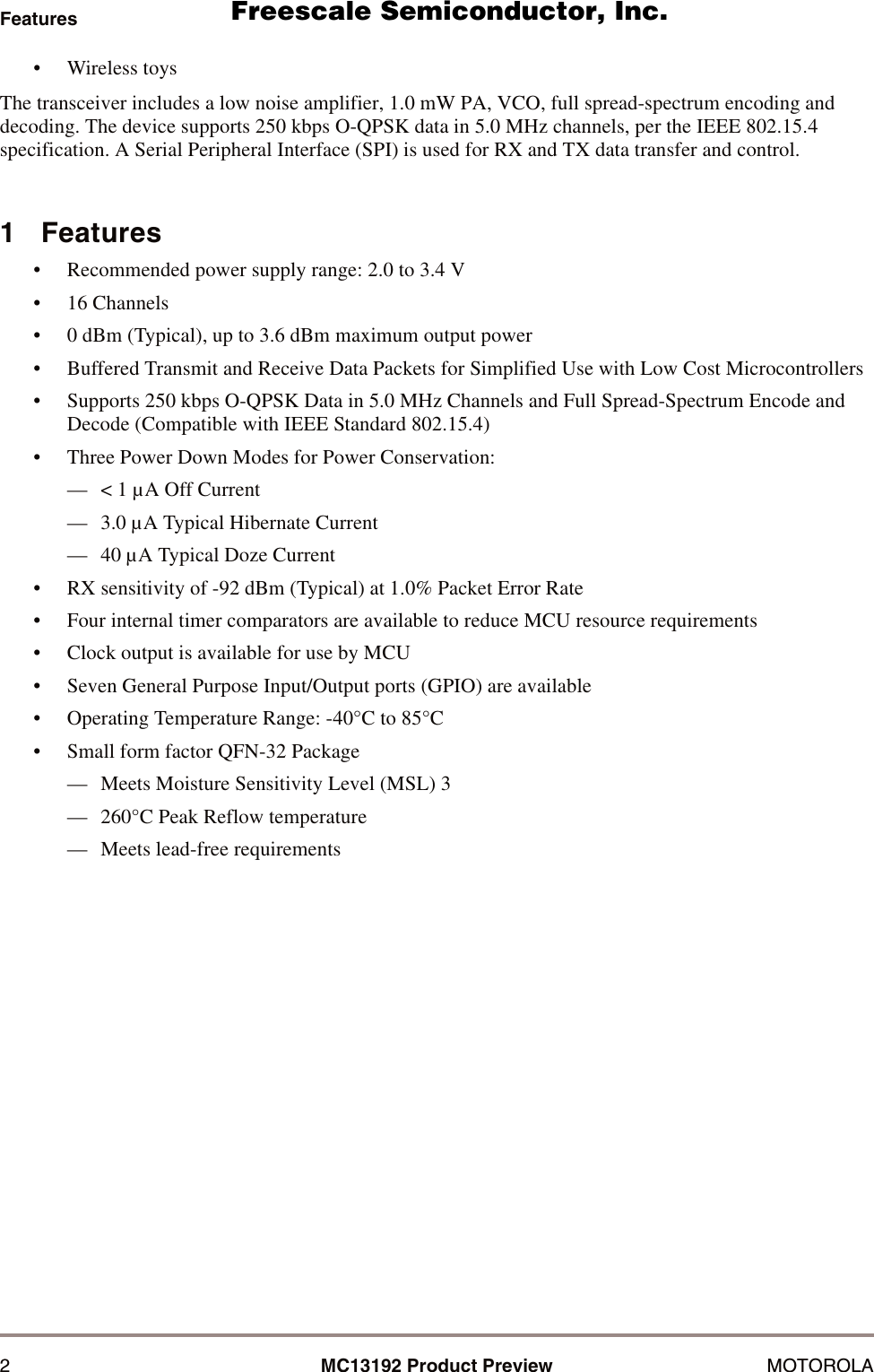 2MC13192 Product Preview MOTOROLAFeatures&bull; Wireless toysThe transceiver includes a low noise amplifier, 1.0 mW PA, VCO, full spread-spectrum encoding and decoding. The device supports 250 kbps O-QPSK data in 5.0 MHz channels, per the IEEE 802.15.4 specification. A Serial Peripheral Interface (SPI) is used for RX and TX data transfer and control.1   Features&bull; Recommended power supply range: 2.0 to 3.4 V&bull; 16 Channels&bull; 0 dBm (Typical), up to 3.6 dBm maximum output power&bull; Buffered Transmit and Receive Data Packets for Simplified Use with Low Cost Microcontrollers&bull; Supports 250 kbps O-QPSK Data in 5.0 MHz Channels and Full Spread-Spectrum Encode and Decode (Compatible with IEEE Standard 802.15.4)&bull; Three Power Down Modes for Power Conservation:&mdash; < 1 &micro;A Off Current&mdash; 3.0 &micro;A Typical Hibernate Current&mdash; 40 &micro;A Typical Doze Current&bull; RX sensitivity of -92 dBm (Typical) at 1.0% Packet Error Rate&bull; Four internal timer comparators are available to reduce MCU resource requirements&bull; Clock output is available for use by MCU&bull; Seven General Purpose Input/Output ports (GPIO) are available&bull; Operating Temperature Range: -40&deg;C to 85&deg;C&bull; Small form factor QFN-32 Package&mdash; Meets Moisture Sensitivity Level (MSL) 3&mdash; 260&deg;C Peak Reflow temperature&mdash; Meets lead-free requirements      Freescale Semiconductor, I                                               Freescale Semiconductor, Inc.  nc...