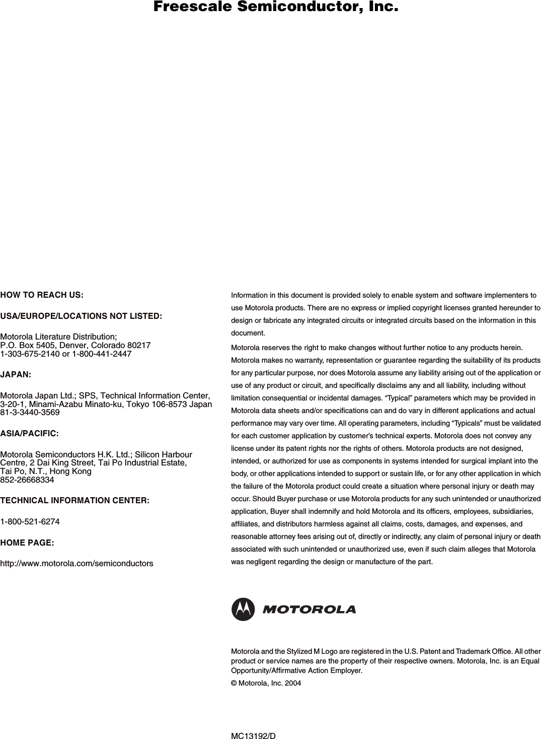MC13192/DHOW TO REACH US:USA/EUROPE/LOCATIONS NOT LISTED:Motorola Literature Distribution; P.O. Box 5405, Denver, Colorado 80217 1-303-675-2140 or 1-800-441-2447JAPAN:Motorola Japan Ltd.; SPS, Technical Information Center, 3-20-1, Minami-Azabu Minato-ku, Tokyo 106-8573 Japan81-3-3440-3569ASIA/PACIFIC:Motorola Semiconductors H.K. Ltd.; Silicon Harbour Centre, 2 Dai King Street, Tai Po Industrial Estate, Tai Po, N.T., Hong Kong852-26668334TECHNICAL INFORMATION CENTER:1-800-521-6274HOME PAGE: http://www.motorola.com/semiconductorsInformation in this document is provided solely to enable system and software implementers to use Motorola products. There are no express or implied copyright licenses granted hereunder to design or fabricate any integrated circuits or integrated circuits based on the information in this document.Motorola reserves the right to make changes without further notice to any products herein. Motorola makes no warranty, representation or guarantee regarding the suitability of its products for any particular purpose, nor does Motorola assume any liability arising out of the application or use of any product or circuit, and specifically disclaims any and all liability, including without limitation consequential or incidental damages. &ldquo;Typical&rdquo; parameters which may be provided in Motorola data sheets and/or specifications can and do vary in different applications and actual performance may vary over time. All operating parameters, including &ldquo;Typicals&rdquo; must be validated for each customer application by customer&rsquo;s technical experts. Motorola does not convey any license under its patent rights nor the rights of others. Motorola products are not designed, intended, or authorized for use as components in systems intended for surgical implant into the body, or other applications intended to support or sustain life, or for any other application in which the failure of the Motorola product could create a situation where personal injury or death may occur. Should Buyer purchase or use Motorola products for any such unintended or unauthorized application, Buyer shall indemnify and hold Motorola and its officers, employees, subsidiaries, affiliates, and distributors harmless against all claims, costs, damages, and expenses, and reasonable attorney fees arising out of, directly or indirectly, any claim of personal injury or death associated with such unintended or unauthorized use, even if such claim alleges that Motorola was negligent regarding the design or manufacture of the part.Motorola and the Stylized M Logo are registered in the U.S. Patent and Trademark Office. All other product or service names are the property of their respective owners. Motorola, Inc. is an Equal Opportunity/Affirmative Action Employer.&copy; Motorola, Inc. 2004      Freescale Semiconductor, I                                               Freescale Semiconductor, Inc.  nc...