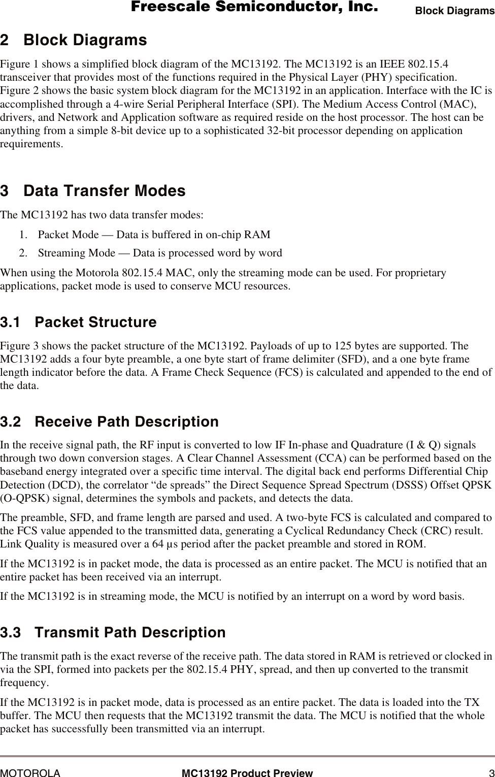 Block DiagramsMOTOROLA MC13192 Product Preview 32   Block DiagramsFigure 1 shows a simplified block diagram of the MC13192. The MC13192 is an IEEE 802.15.4 transceiver that provides most of the functions required in the Physical Layer (PHY) specification. Figure 2 shows the basic system block diagram for the MC13192 in an application. Interface with the IC is accomplished through a 4-wire Serial Peripheral Interface (SPI). The Medium Access Control (MAC), drivers, and Network and Application software as required reside on the host processor. The host can be anything from a simple 8-bit device up to a sophisticated 32-bit processor depending on application requirements.3   Data Transfer ModesThe MC13192 has two data transfer modes:1. Packet Mode &mdash; Data is buffered in on-chip RAM2. Streaming Mode &mdash; Data is processed word by wordWhen using the Motorola 802.15.4 MAC, only the streaming mode can be used. For proprietary applications, packet mode is used to conserve MCU resources.3.1   Packet StructureFigure 3 shows the packet structure of the MC13192. Payloads of up to 125 bytes are supported. The MC13192 adds a four byte preamble, a one byte start of frame delimiter (SFD), and a one byte frame length indicator before the data. A Frame Check Sequence (FCS) is calculated and appended to the end of the data. 3.2   Receive Path DescriptionIn the receive signal path, the RF input is converted to low IF In-phase and Quadrature (I &amp; Q) signals through two down conversion stages. A Clear Channel Assessment (CCA) can be performed based on the baseband energy integrated over a specific time interval. The digital back end performs Differential Chip Detection (DCD), the correlator &ldquo;de spreads&rdquo; the Direct Sequence Spread Spectrum (DSSS) Offset QPSK (O-QPSK) signal, determines the symbols and packets, and detects the data. The preamble, SFD, and frame length are parsed and used. A two-byte FCS is calculated and compared to the FCS value appended to the transmitted data, generating a Cyclical Redundancy Check (CRC) result. Link Quality is measured over a 64 &micro;s period after the packet preamble and stored in ROM.If the MC13192 is in packet mode, the data is processed as an entire packet. The MCU is notified that an entire packet has been received via an interrupt. If the MC13192 is in streaming mode, the MCU is notified by an interrupt on a word by word basis.3.3   Transmit Path DescriptionThe transmit path is the exact reverse of the receive path. The data stored in RAM is retrieved or clocked in via the SPI, formed into packets per the 802.15.4 PHY, spread, and then up converted to the transmit frequency. If the MC13192 is in packet mode, data is processed as an entire packet. The data is loaded into the TX buffer. The MCU then requests that the MC13192 transmit the data. The MCU is notified that the whole packet has successfully been transmitted via an interrupt.       Freescale Semiconductor, I                                               Freescale Semiconductor, Inc.  nc...