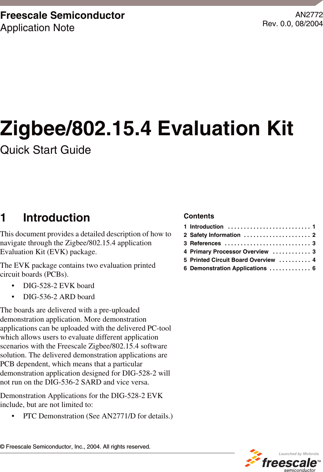 &copy; Freescale Semiconductor, Inc., 2004. All rights reserved.Freescale SemiconductorApplication NoteAN2772Rev. 0.0, 08/20041 IntroductionThis document provides a detailed description of how to navigate through the Zigbee/802.15.4 application Evaluation Kit (EVK) package.The EVK package contains two evaluation printed circuit boards (PCBs).&bull; DIG-528-2 EVK board&bull; DIG-536-2 ARD boardThe boards are delivered with a pre-uploaded demonstration application. More demonstration applications can be uploaded with the delivered PC-tool which allows users to evaluate different application scenarios with the Freescale Zigbee/802.15.4 software solution. The delivered demonstration applications are PCB dependent, which means that a particular demonstration application designed for DIG-528-2 will not run on the DIG-536-2 SARD and vice versa.Demonstration Applications for the DIG-528-2 EVK include, but are not limited to:&bull; PTC Demonstration (See AN2771/D for details.)Zigbee/802.15.4 Evaluation KitQuick Start GuideContents1 Introduction   . . . . . . . . . . . . . . . . . . . . . . . . . .  12 Safety Information  . . . . . . . . . . . . . . . . . . . . .  23 References  . . . . . . . . . . . . . . . . . . . . . . . . . . .  34 Primary Processor Overview   . . . . . . . . . . . .  35 Printed Circuit Board Overview   . . . . . . . . . .  46 Demonstration Applications  . . . . . . . . . . . . .  6