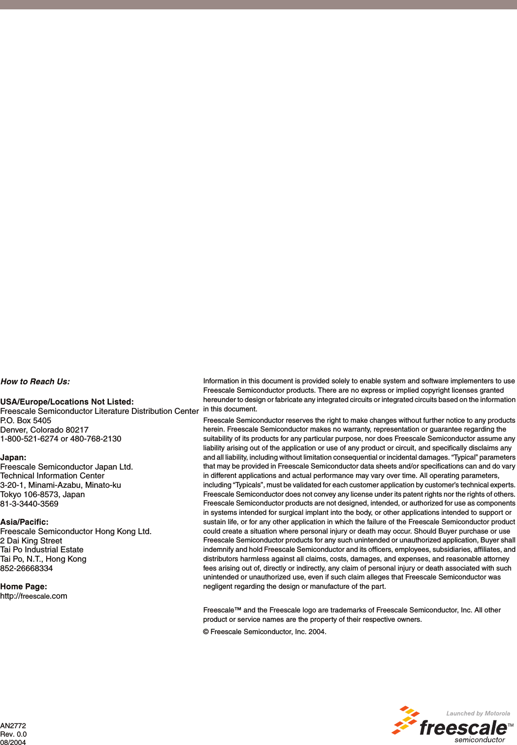 AN2772Rev. 0.008/2004How to Reach Us:USA/Europe/Locations Not Listed:Freescale Semiconductor Literature Distribution CenterP.O. Box 5405Denver, Colorado 802171-800-521-6274 or 480-768-2130Japan:Freescale Semiconductor Japan Ltd.Technical Information Center3-20-1, Minami-Azabu, Minato-kuTokyo 106-8573, Japan81-3-3440-3569Asia/Pacific:Freescale Semiconductor Hong Kong Ltd.2 Dai King StreetTai Po Industrial EstateTai Po, N.T., Hong Kong852-26668334Home Page:http://freescale.comInformation in this document is provided solely to enable system and software implementers to use Freescale Semiconductor products. There are no express or implied copyright licenses granted hereunder to design or fabricate any integrated circuits or integrated circuits based on the information in this document.Freescale Semiconductor reserves the right to make changes without further notice to any products herein. Freescale Semiconductor makes no warranty, representation or guarantee regarding the suitability of its products for any particular purpose, nor does Freescale Semiconductor assume any liability arising out of the application or use of any product or circuit, and specifically disclaims any and all liability, including without limitation consequential or incidental damages. &ldquo;Typical&rdquo; parameters that may be provided in Freescale Semiconductor data sheets and/or specifications can and do vary in different applications and actual performance may vary over time. All operating parameters, including &ldquo;Typicals&rdquo;, must be validated for each customer application by customer&rsquo;s technical experts. Freescale Semiconductor does not convey any license under its patent rights nor the rights of others. Freescale Semiconductor products are not designed, intended, or authorized for use as components in systems intended for surgical implant into the body, or other applications intended to support or sustain life, or for any other application in which the failure of the Freescale Semiconductor product could create a situation where personal injury or death may occur. Should Buyer purchase or use Freescale Semiconductor products for any such unintended or unauthorized application, Buyer shall indemnify and hold Freescale Semiconductor and its officers, employees, subsidiaries, affiliates, and distributors harmless against all claims, costs, damages, and expenses, and reasonable attorney fees arising out of, directly or indirectly, any claim of personal injury or death associated with such unintended or unauthorized use, even if such claim alleges that Freescale Semiconductor was negligent regarding the design or manufacture of the part.Freescale&trade; and the Freescale logo are trademarks of Freescale Semiconductor, Inc. All other product or service names are the property of their respective owners. &copy; Freescale Semiconductor, Inc. 2004.  