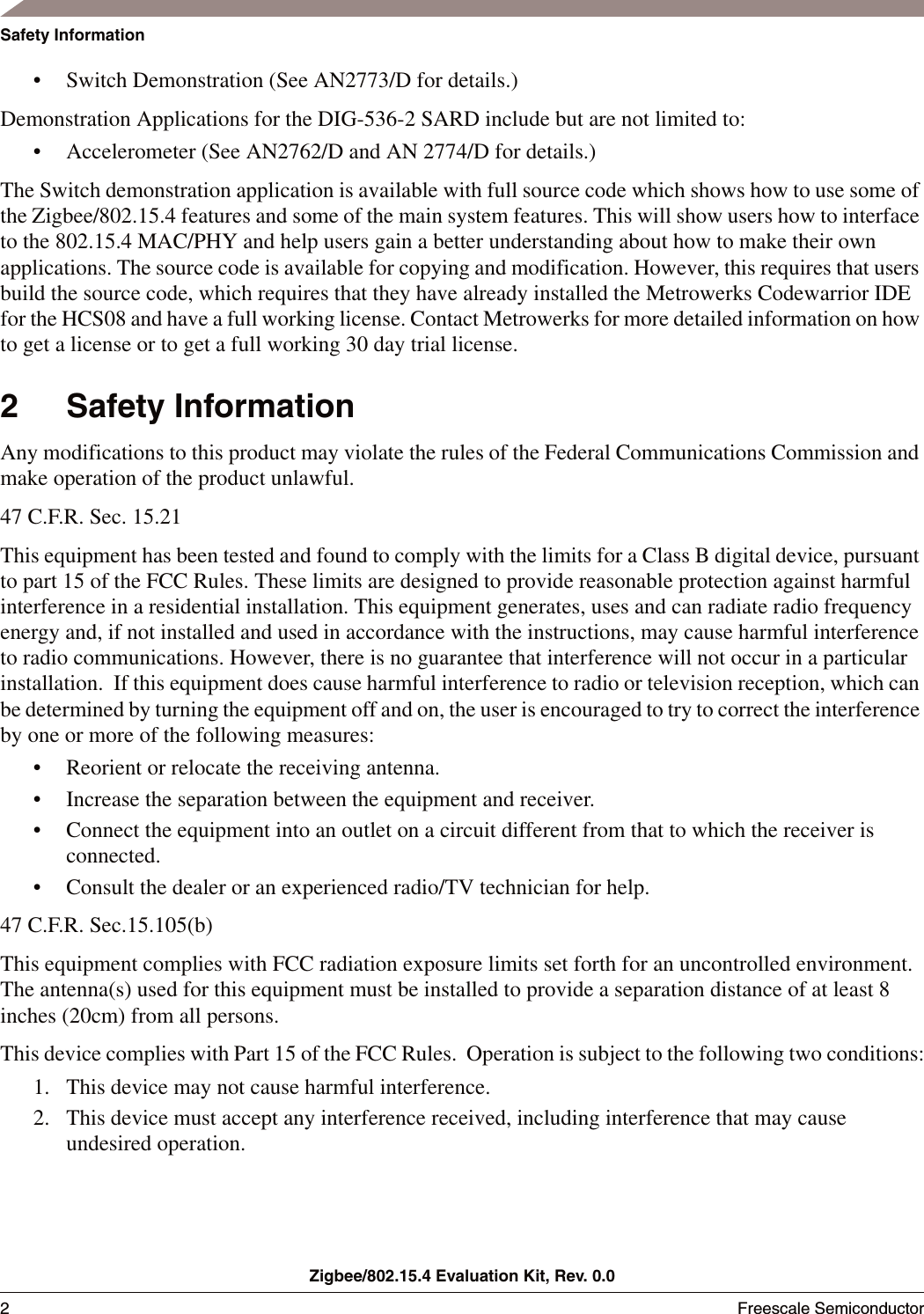Zigbee/802.15.4 Evaluation Kit, Rev. 0.02Freescale Semiconductor Safety Information&bull; Switch Demonstration (See AN2773/D for details.)Demonstration Applications for the DIG-536-2 SARD include but are not limited to:&bull; Accelerometer (See AN2762/D and AN 2774/D for details.)The Switch demonstration application is available with full source code which shows how to use some of the Zigbee/802.15.4 features and some of the main system features. This will show users how to interface to the 802.15.4 MAC/PHY and help users gain a better understanding about how to make their own applications. The source code is available for copying and modification. However, this requires that users build the source code, which requires that they have already installed the Metrowerks Codewarrior IDE for the HCS08 and have a full working license. Contact Metrowerks for more detailed information on how to get a license or to get a full working 30 day trial license. 2 Safety InformationAny modifications to this product may violate the rules of the Federal Communications Commission and make operation of the product unlawful.47 C.F.R. Sec. 15.21This equipment has been tested and found to comply with the limits for a Class B digital device, pursuant to part 15 of the FCC Rules. These limits are designed to provide reasonable protection against harmful interference in a residential installation. This equipment generates, uses and can radiate radio frequency energy and, if not installed and used in accordance with the instructions, may cause harmful interference to radio communications. However, there is no guarantee that interference will not occur in a particular installation.  If this equipment does cause harmful interference to radio or television reception, which can be determined by turning the equipment off and on, the user is encouraged to try to correct the interference by one or more of the following measures:&bull; Reorient or relocate the receiving antenna.&bull; Increase the separation between the equipment and receiver.&bull; Connect the equipment into an outlet on a circuit different from that to which the receiver is connected.&bull; Consult the dealer or an experienced radio/TV technician for help.47 C.F.R. Sec.15.105(b)This equipment complies with FCC radiation exposure limits set forth for an uncontrolled environment. The antenna(s) used for this equipment must be installed to provide a separation distance of at least 8 inches (20cm) from all persons.This device complies with Part 15 of the FCC Rules.  Operation is subject to the following two conditions:1. This device may not cause harmful interference.2. This device must accept any interference received, including interference that may cause undesired operation.