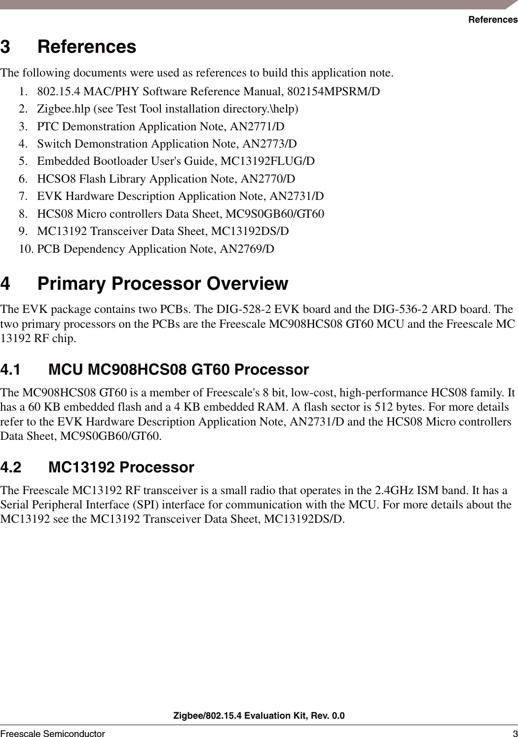 ReferencesZigbee/802.15.4 Evaluation Kit, Rev. 0.0Freescale Semiconductor 3 3 ReferencesThe following documents were used as references to build this application note.1. 802.15.4 MAC/PHY Software Reference Manual, 802154MPSRM/D2. Zigbee.hlp (see Test Tool installation directory.\help) 3. PTC Demonstration Application Note, AN2771/D4. Switch Demonstration Application Note, AN2773/D5. Embedded Bootloader User's Guide, MC13192FLUG/D6. HCSO8 Flash Library Application Note, AN2770/D7. EVK Hardware Description Application Note, AN2731/D8. HCS08 Micro controllers Data Sheet, MC9S0GB60/GT609. MC13192 Transceiver Data Sheet, MC13192DS/D10. PCB Dependency Application Note, AN2769/D4 Primary Processor OverviewThe EVK package contains two PCBs. The DIG-528-2 EVK board and the DIG-536-2 ARD board. The two primary processors on the PCBs are the Freescale MC908HCS08 GT60 MCU and the Freescale MC 13192 RF chip.4.1 MCU MC908HCS08 GT60 ProcessorThe MC908HCS08 GT60 is a member of Freescale's 8 bit, low-cost, high-performance HCS08 family. It has a 60 KB embedded flash and a 4 KB embedded RAM. A flash sector is 512 bytes. For more details refer to the EVK Hardware Description Application Note, AN2731/D and the HCS08 Micro controllers Data Sheet, MC9S0GB60/GT60.4.2 MC13192 ProcessorThe Freescale MC13192 RF transceiver is a small radio that operates in the 2.4GHz ISM band. It has a Serial Peripheral Interface (SPI) interface for communication with the MCU. For more details about the MC13192 see the MC13192 Transceiver Data Sheet, MC13192DS/D.