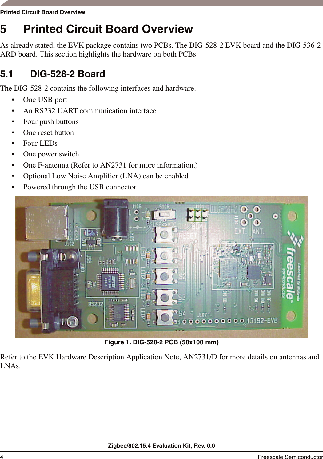 Zigbee/802.15.4 Evaluation Kit, Rev. 0.04Freescale Semiconductor Printed Circuit Board Overview5 Printed Circuit Board OverviewAs already stated, the EVK package contains two PCBs. The DIG-528-2 EVK board and the DIG-536-2 ARD board. This section highlights the hardware on both PCBs.5.1 DIG-528-2 BoardThe DIG-528-2 contains the following interfaces and hardware. &bull; One USB port&bull; An RS232 UART communication interface&bull; Four push buttons&bull; One reset button&bull; Four LEDs&bull; One power switch&bull; One F-antenna (Refer to AN2731 for more information.)&bull; Optional Low Noise Amplifier (LNA) can be enabled&bull; Powered through the USB connectorFigure 1. DIG-528-2 PCB (50x100 mm)Refer to the EVK Hardware Description Application Note, AN2731/D for more details on antennas and LNAs.