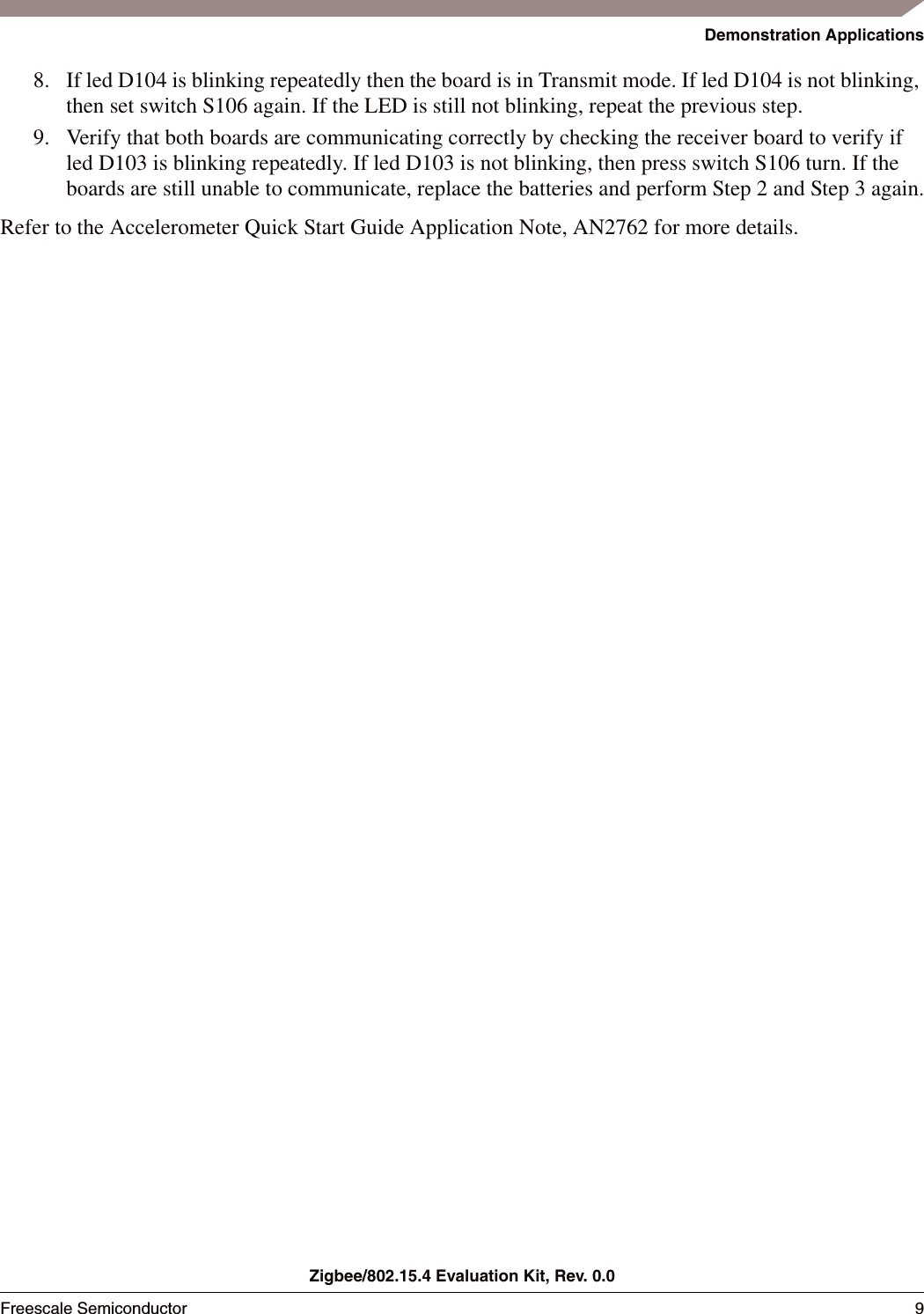 Demonstration ApplicationsZigbee/802.15.4 Evaluation Kit, Rev. 0.0Freescale Semiconductor 9 8. If led D104 is blinking repeatedly then the board is in Transmit mode. If led D104 is not blinking, then set switch S106 again. If the LED is still not blinking, repeat the previous step.9. Verify that both boards are communicating correctly by checking the receiver board to verify if led D103 is blinking repeatedly. If led D103 is not blinking, then press switch S106 turn. If the boards are still unable to communicate, replace the batteries and perform Step 2 and Step 3 again.Refer to the Accelerometer Quick Start Guide Application Note, AN2762 for more details. 