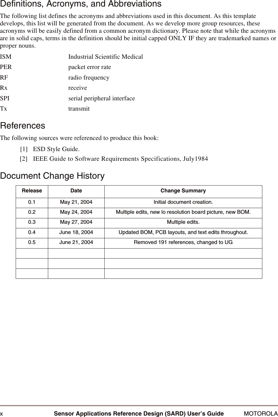 xSensor Applications Reference Design (SARD) User&rsquo;s Guide MOTOROLADefinitions, Acronyms, and AbbreviationsThe following list defines the acronyms and abbreviations used in this document. As this template develops, this list will be generated from the document. As we develop more group resources, these acronyms will be easily defined from a common acronym dictionary. Please note that while the acronyms are in solid caps, terms in the definition should be initial capped ONLY IF they are trademarked names or proper nouns.ISM Industrial Scientific MedicalPER packet error rateRF radio frequencyRx receiveSPI serial peripheral interfaceTx transmitReferencesThe following sources were referenced to produce this book:[1] ESD Style Guide.[2] IEEE Guide to Software Requirements Specifications, July1984Document Change HistoryRelease Date Change Summary0.1 May 21, 2004 Initial document creation. 0.2 May 24, 2004 Multiple edits, new lo resolution board picture, new BOM.0.3 May 27, 2004 Multiple edits.0.4 June 18, 2004 Updated BOM, PCB layouts, and text edits throughout.0.5 June 21, 2004 Removed 191 references, changed to UG
