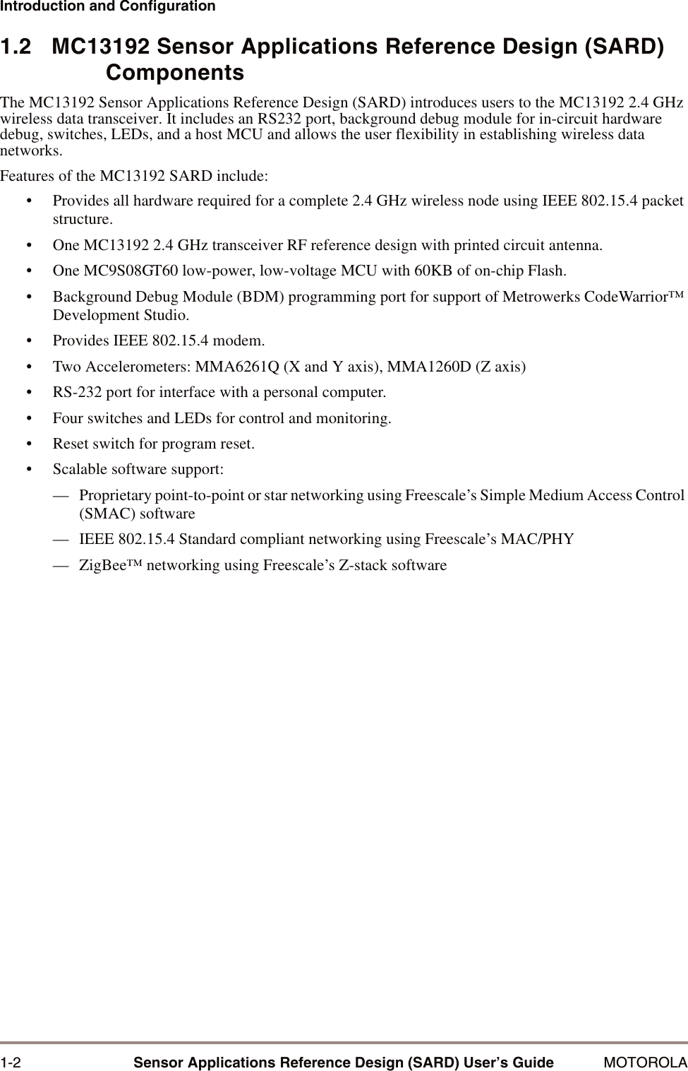 1-2 Sensor Applications Reference Design (SARD) User&rsquo;s Guide MOTOROLAIntroduction and Configuration1.2   MC13192 Sensor Applications Reference Design (SARD) ComponentsThe MC13192 Sensor Applications Reference Design (SARD) introduces users to the MC13192 2.4 GHz wireless data transceiver. It includes an RS232 port, background debug module for in-circuit hardware debug, switches, LEDs, and a host MCU and allows the user flexibility in establishing wireless data networks. Features of the MC13192 SARD include:&bull; Provides all hardware required for a complete 2.4 GHz wireless node using IEEE 802.15.4 packet structure.&bull; One MC13192 2.4 GHz transceiver RF reference design with printed circuit antenna.&bull; One MC9S08GT60 low-power, low-voltage MCU with 60KB of on-chip Flash.&bull; Background Debug Module (BDM) programming port for support of Metrowerks CodeWarrior&trade; Development Studio.&bull; Provides IEEE 802.15.4 modem.&bull; Two Accelerometers: MMA6261Q (X and Y axis), MMA1260D (Z axis) &bull; RS-232 port for interface with a personal computer.&bull; Four switches and LEDs for control and monitoring.&bull; Reset switch for program reset.&bull; Scalable software support:&mdash; Proprietary point-to-point or star networking using Freescale&rsquo;s Simple Medium Access Control (SMAC) software&mdash; IEEE 802.15.4 Standard compliant networking using Freescale&rsquo;s MAC/PHY&mdash; ZigBee&trade; networking using Freescale&rsquo;s Z-stack software