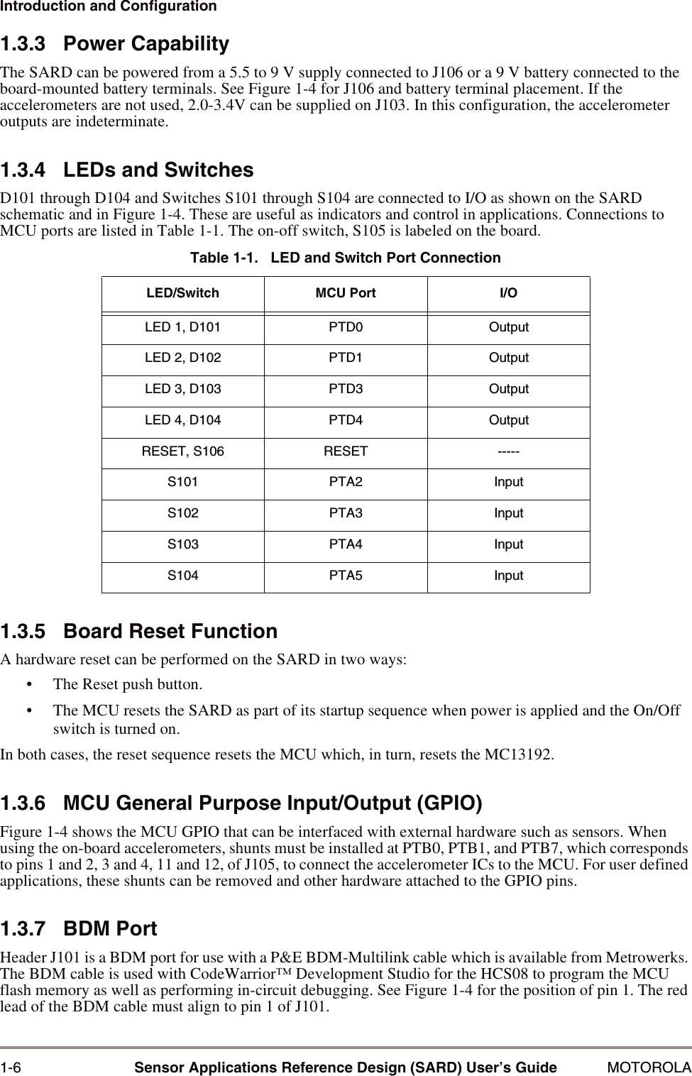 1-6 Sensor Applications Reference Design (SARD) User&rsquo;s Guide MOTOROLAIntroduction and Configuration1.3.3   Power CapabilityThe SARD can be powered from a 5.5 to 9 V supply connected to J106 or a 9 V battery connected to the board-mounted battery terminals. See Figure 1-4 for J106 and battery terminal placement. If the accelerometers are not used, 2.0-3.4V can be supplied on J103. In this configuration, the accelerometer outputs are indeterminate.1.3.4   LEDs and SwitchesD101 through D104 and Switches S101 through S104 are connected to I/O as shown on the SARD schematic and in Figure 1-4. These are useful as indicators and control in applications. Connections to MCU ports are listed in Table 1-1. The on-off switch, S105 is labeled on the board.1.3.5   Board Reset FunctionA hardware reset can be performed on the SARD in two ways:&bull; The Reset push button.&bull; The MCU resets the SARD as part of its startup sequence when power is applied and the On/Off switch is turned on.In both cases, the reset sequence resets the MCU which, in turn, resets the MC13192. 1.3.6   MCU General Purpose Input/Output (GPIO)Figure 1-4 shows the MCU GPIO that can be interfaced with external hardware such as sensors. When using the on-board accelerometers, shunts must be installed at PTB0, PTB1, and PTB7, which corresponds to pins 1 and 2, 3 and 4, 11 and 12, of J105, to connect the accelerometer ICs to the MCU. For user defined applications, these shunts can be removed and other hardware attached to the GPIO pins.1.3.7   BDM PortHeader J101 is a BDM port for use with a P&amp;E BDM-Multilink cable which is available from Metrowerks. The BDM cable is used with CodeWarrior&trade; Development Studio for the HCS08 to program the MCU flash memory as well as performing in-circuit debugging. See Figure 1-4 for the position of pin 1. The red lead of the BDM cable must align to pin 1 of J101.Table 1-1.   LED and Switch Port ConnectionLED/Switch MCU Port I/OLED 1, D101 PTD0 OutputLED 2, D102 PTD1 OutputLED 3, D103 PTD3 OutputLED 4, D104 PTD4 OutputRESET, S106 RESET -----S101 PTA2 InputS102 PTA3 InputS103 PTA4 InputS104 PTA5 Input