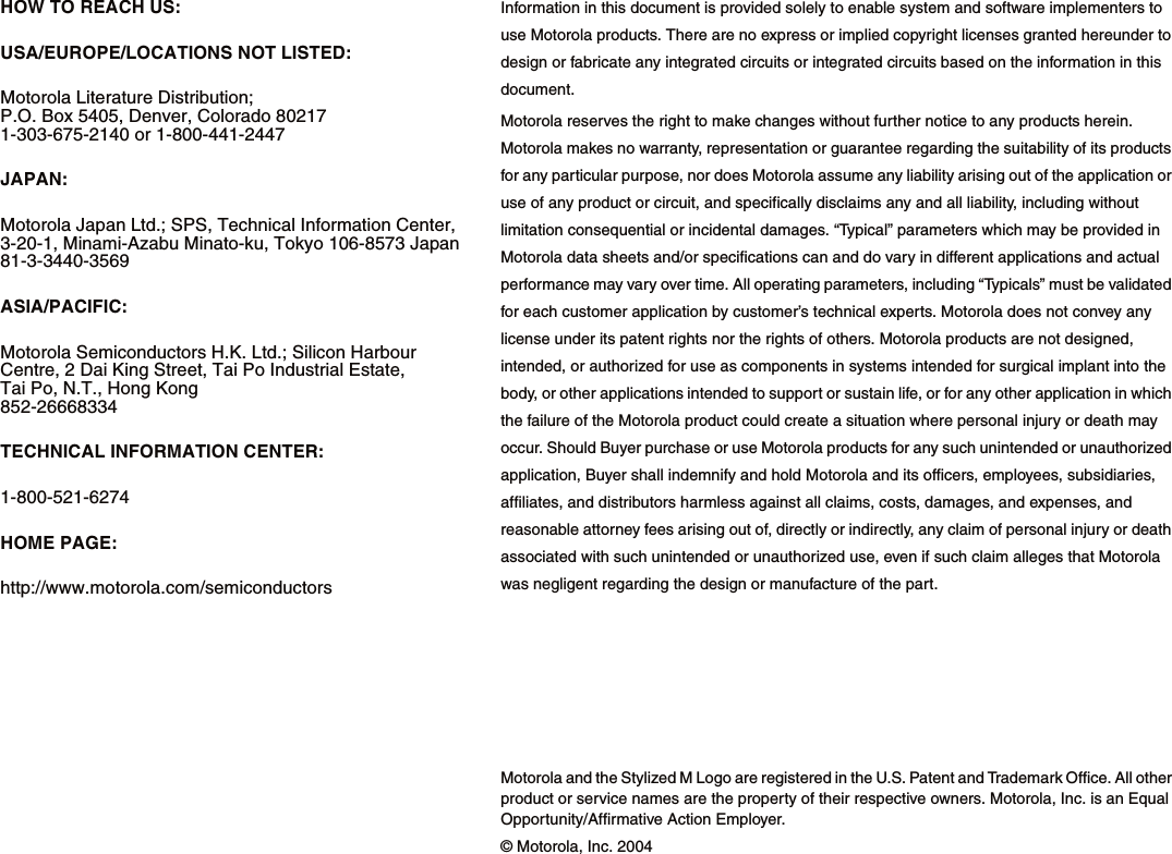 HOW TO REACH US:USA/EUROPE/LOCATIONS NOT LISTED:Motorola Literature Distribution; P.O. Box 5405, Denver, Colorado 80217 1-303-675-2140 or 1-800-441-2447JAPAN:Motorola Japan Ltd.; SPS, Technical Information Center, 3-20-1, Minami-Azabu Minato-ku, Tokyo 106-8573 Japan81-3-3440-3569ASIA/PACIFIC:Motorola Semiconductors H.K. Ltd.; Silicon Harbour Centre, 2 Dai King Street, Tai Po Industrial Estate, Tai Po, N.T., Hong Kong852-26668334TECHNICAL INFORMATION CENTER:1-800-521-6274HOME PAGE: http://www.motorola.com/semiconductorsInformation in this document is provided solely to enable system and software implementers to use Motorola products. There are no express or implied copyright licenses granted hereunder to design or fabricate any integrated circuits or integrated circuits based on the information in this document.Motorola reserves the right to make changes without further notice to any products herein. Motorola makes no warranty, representation or guarantee regarding the suitability of its products for any particular purpose, nor does Motorola assume any liability arising out of the application or use of any product or circuit, and specifically disclaims any and all liability, including without limitation consequential or incidental damages. &ldquo;Typical&rdquo; parameters which may be provided in Motorola data sheets and/or specifications can and do vary in different applications and actual performance may vary over time. All operating parameters, including &ldquo;Typicals&rdquo; must be validated for each customer application by customer&rsquo;s technical experts. Motorola does not convey any license under its patent rights nor the rights of others. Motorola products are not designed, intended, or authorized for use as components in systems intended for surgical implant into the body, or other applications intended to support or sustain life, or for any other application in which the failure of the Motorola product could create a situation where personal injury or death may occur. Should Buyer purchase or use Motorola products for any such unintended or unauthorized application, Buyer shall indemnify and hold Motorola and its officers, employees, subsidiaries, affiliates, and distributors harmless against all claims, costs, damages, and expenses, and reasonable attorney fees arising out of, directly or indirectly, any claim of personal injury or death associated with such unintended or unauthorized use, even if such claim alleges that Motorola was negligent regarding the design or manufacture of the part.Motorola and the Stylized M Logo are registered in the U.S. Patent and Trademark Office. All other product or service names are the property of their respective owners. Motorola, Inc. is an Equal Opportunity/Affirmative Action Employer.&copy; Motorola, Inc. 2004