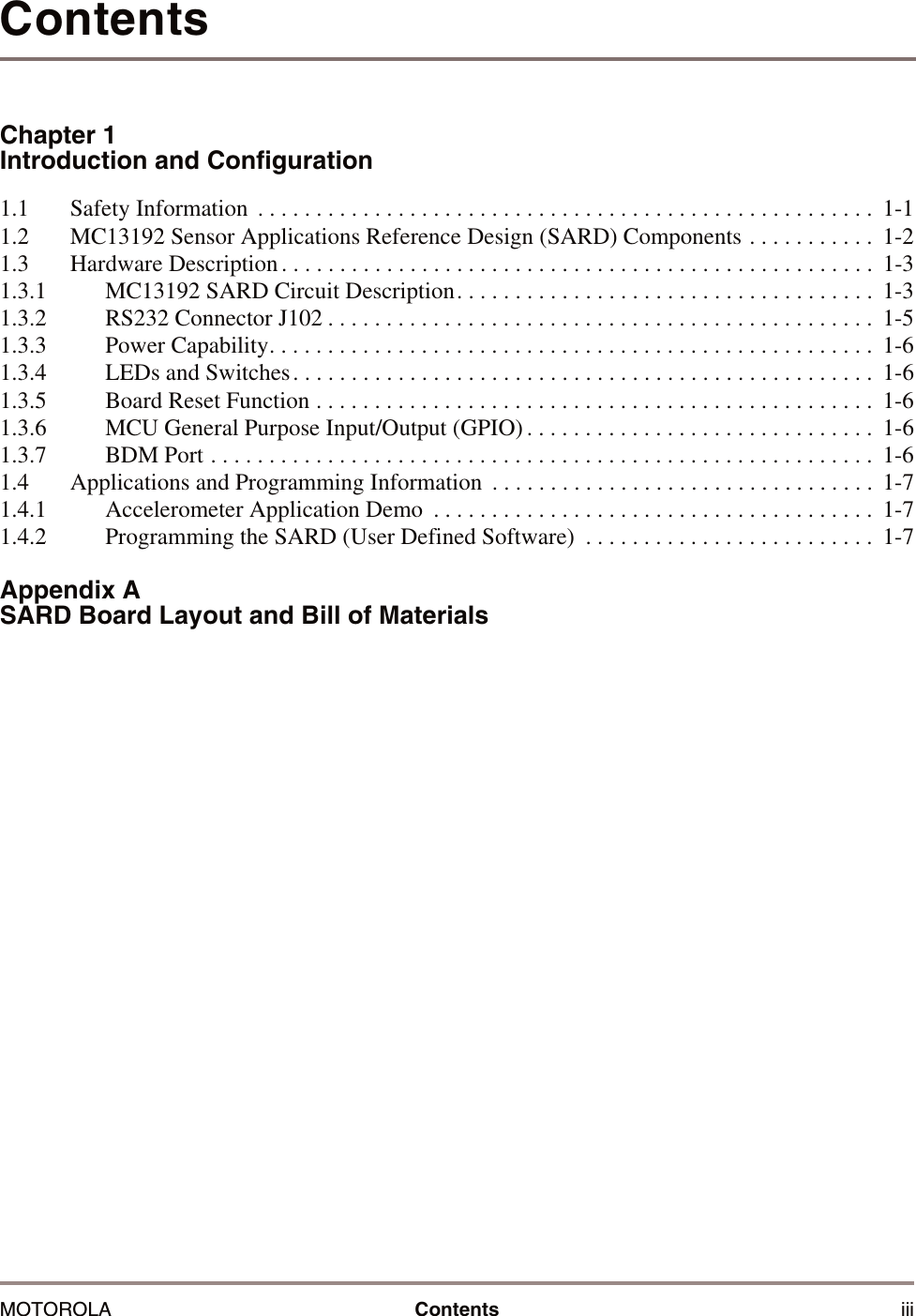 MOTOROLA Contents iiiContentsChapter 1Introduction and Configuration1.1 Safety Information  . . . . . . . . . . . . . . . . . . . . . . . . . . . . . . . . . . . . . . . . . . . . . . . . . . . . . 1-11.2 MC13192 Sensor Applications Reference Design (SARD) Components . . . . . . . . . . .  1-21.3 Hardware Description . . . . . . . . . . . . . . . . . . . . . . . . . . . . . . . . . . . . . . . . . . . . . . . . . . .  1-31.3.1 MC13192 SARD Circuit Description. . . . . . . . . . . . . . . . . . . . . . . . . . . . . . . . . . . .  1-31.3.2 RS232 Connector J102 . . . . . . . . . . . . . . . . . . . . . . . . . . . . . . . . . . . . . . . . . . . . . . .  1-51.3.3 Power Capability. . . . . . . . . . . . . . . . . . . . . . . . . . . . . . . . . . . . . . . . . . . . . . . . . . . .  1-61.3.4 LEDs and Switches. . . . . . . . . . . . . . . . . . . . . . . . . . . . . . . . . . . . . . . . . . . . . . . . . .  1-61.3.5 Board Reset Function . . . . . . . . . . . . . . . . . . . . . . . . . . . . . . . . . . . . . . . . . . . . . . . .  1-61.3.6 MCU General Purpose Input/Output (GPIO) . . . . . . . . . . . . . . . . . . . . . . . . . . . . . .  1-61.3.7 BDM Port . . . . . . . . . . . . . . . . . . . . . . . . . . . . . . . . . . . . . . . . . . . . . . . . . . . . . . . . . 1-61.4 Applications and Programming Information  . . . . . . . . . . . . . . . . . . . . . . . . . . . . . . . . .  1-71.4.1 Accelerometer Application Demo  . . . . . . . . . . . . . . . . . . . . . . . . . . . . . . . . . . . . . .  1-71.4.2 Programming the SARD (User Defined Software)  . . . . . . . . . . . . . . . . . . . . . . . . .  1-7Appendix A SARD Board Layout and Bill of Materials