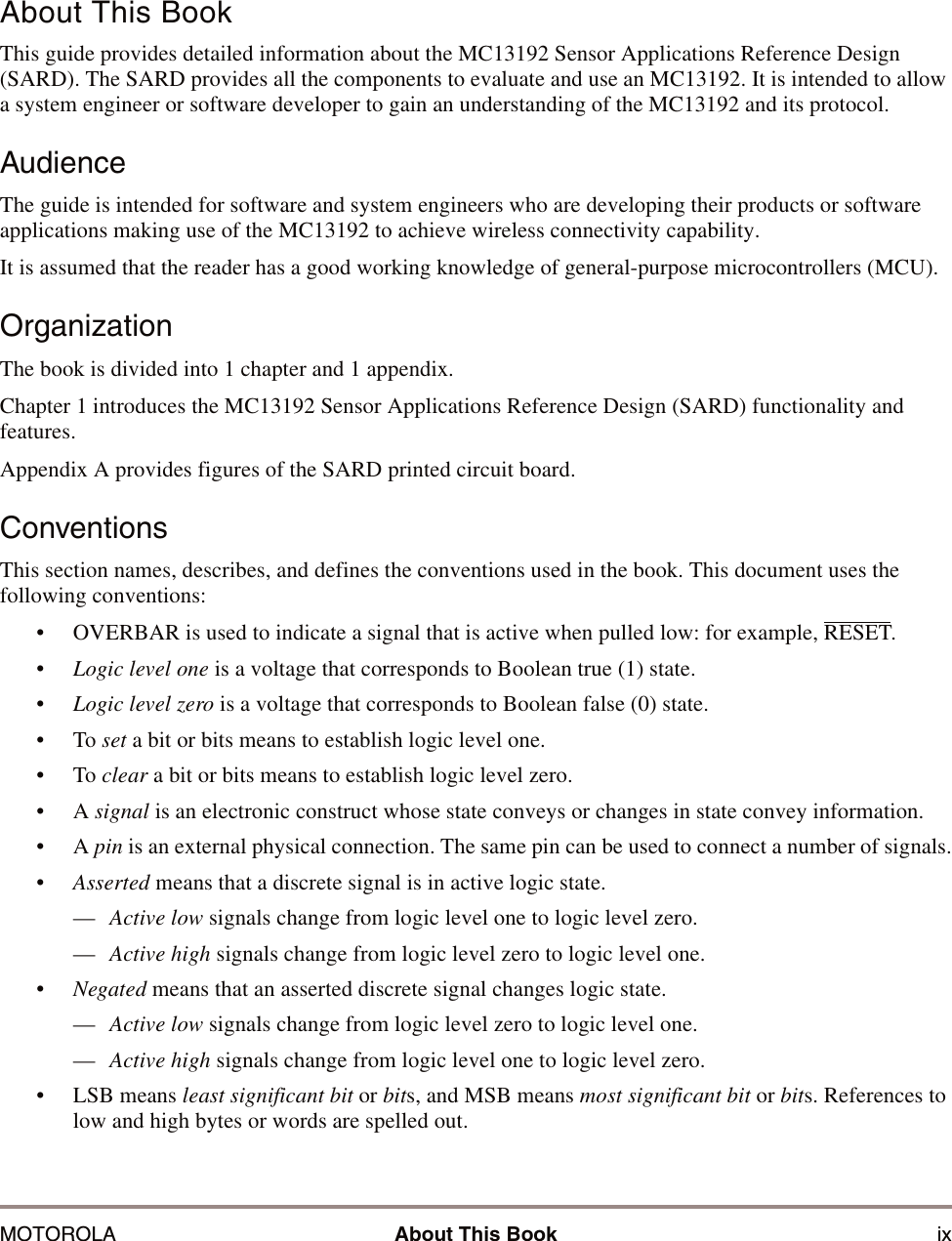 MOTOROLA About This Book ixAbout This BookThis guide provides detailed information about the MC13192 Sensor Applications Reference Design (SARD). The SARD provides all the components to evaluate and use an MC13192. It is intended to allow a system engineer or software developer to gain an understanding of the MC13192 and its protocol.AudienceThe guide is intended for software and system engineers who are developing their products or software applications making use of the MC13192 to achieve wireless connectivity capability.It is assumed that the reader has a good working knowledge of general-purpose microcontrollers (MCU).OrganizationThe book is divided into 1 chapter and 1 appendix. Chapter 1 introduces the MC13192 Sensor Applications Reference Design (SARD) functionality and features.Appendix A provides figures of the SARD printed circuit board.ConventionsThis section names, describes, and defines the conventions used in the book. This document uses the following conventions: &bull; OVERBAR is used to indicate a signal that is active when pulled low: for example, RESET.&bull;Logic level one is a voltage that corresponds to Boolean true (1) state.&bull;Logic level zero is a voltage that corresponds to Boolean false (0) state.&bull;To set a bit or bits means to establish logic level one.&bull;To clear a bit or bits means to establish logic level zero.&bull;A signal is an electronic construct whose state conveys or changes in state convey information.&bull;A pin is an external physical connection. The same pin can be used to connect a number of signals.&bull;Asserted means that a discrete signal is in active logic state.&mdash;Active low signals change from logic level one to logic level zero.&mdash;Active high signals change from logic level zero to logic level one.&bull;Negated means that an asserted discrete signal changes logic state.&mdash;Active low signals change from logic level zero to logic level one.&mdash;Active high signals change from logic level one to logic level zero.&bull; LSB means least significant bit or bits, and MSB means most significant bit or bits. References to low and high bytes or words are spelled out.