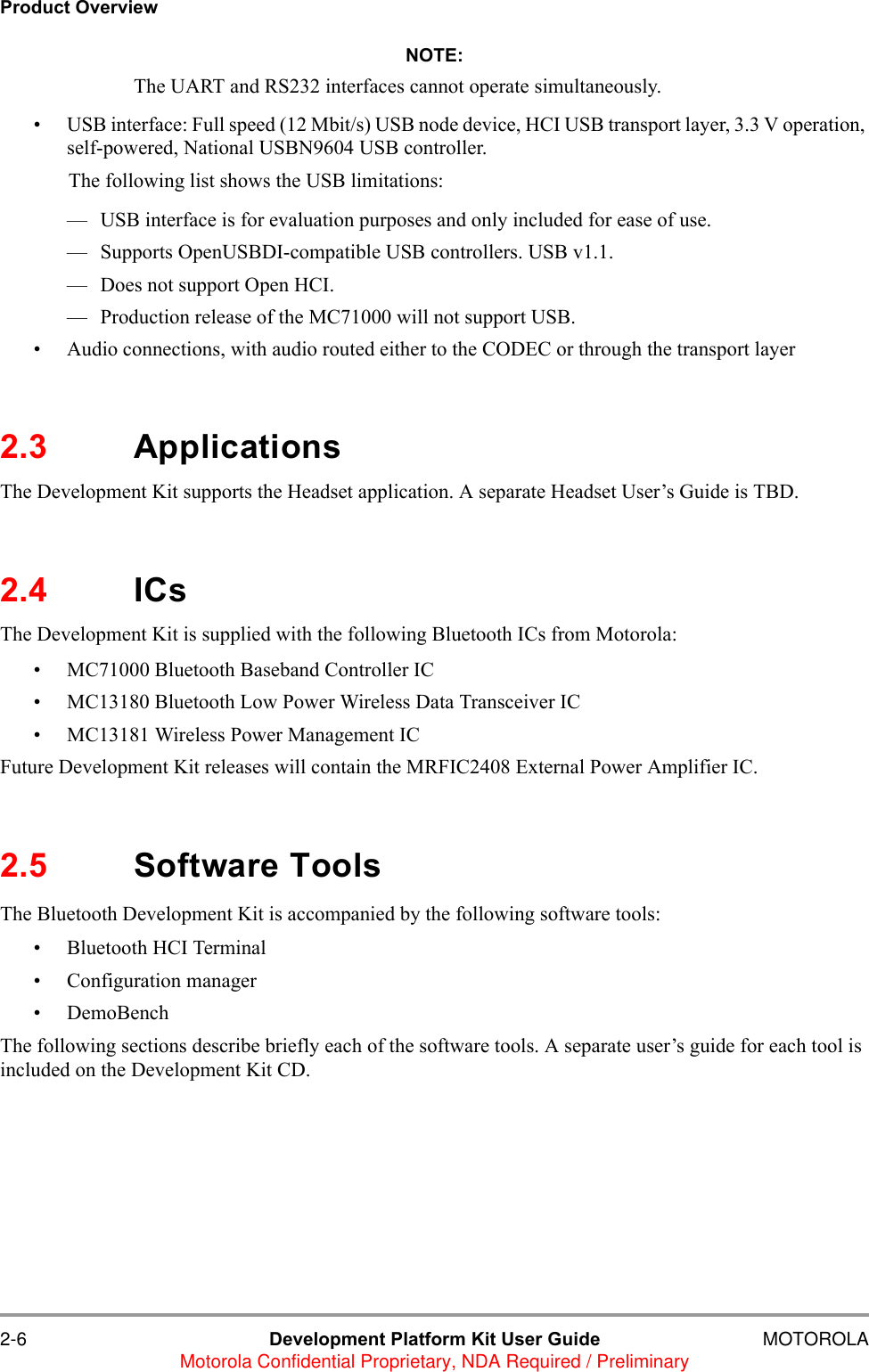 2-6 Development Platform Kit User Guide MOTOROLAMotorola Confidential Proprietary, NDA Required / PreliminaryProduct OverviewNOTE:The UART and RS232 interfaces cannot operate simultaneously. &bull; USB interface: Full speed (12 Mbit/s) USB node device, HCI USB transport layer, 3.3 V operation, self-powered, National USBN9604 USB controller.The following list shows the USB limitations:&mdash; USB interface is for evaluation purposes and only included for ease of use.&mdash; Supports OpenUSBDI-compatible USB controllers. USB v1.1.&mdash; Does not support Open HCI.&mdash; Production release of the MC71000 will not support USB.&bull; Audio connections, with audio routed either to the CODEC or through the transport layer2.3 ApplicationsThe Development Kit supports the Headset application. A separate Headset User&rsquo;s Guide is TBD.2.4 ICsThe Development Kit is supplied with the following Bluetooth ICs from Motorola:&bull; MC71000 Bluetooth Baseband Controller IC&bull; MC13180 Bluetooth Low Power Wireless Data Transceiver IC&bull; MC13181 Wireless Power Management IC Future Development Kit releases will contain the MRFIC2408 External Power Amplifier IC.2.5 Software ToolsThe Bluetooth Development Kit is accompanied by the following software tools:&bull; Bluetooth HCI Terminal&bull; Configuration manager&bull; DemoBenchThe following sections describe briefly each of the software tools. A separate user&rsquo;s guide for each tool is included on the Development Kit CD.