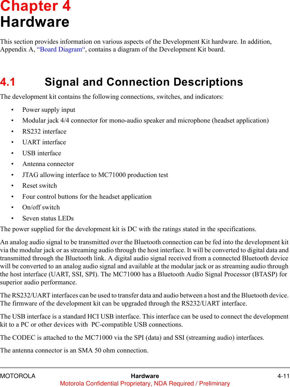 MOTOROLA Hardware 4-11Motorola Confidential Proprietary, NDA Required / PreliminaryChapter 4HardwareThis section provides information on various aspects of the Development Kit hardware. In addition, Appendix A, &ldquo;Board Diagram&ldquo;, contains a diagram of the Development Kit board.4.1 Signal and Connection DescriptionsThe development kit contains the following connections, switches, and indicators:&bull; Power supply input&bull; Modular jack 4/4 connector for mono-audio speaker and microphone (headset application)&bull; RS232 interface&bull; UART interface&bull; USB interface&bull; Antenna connector&bull; JTAG allowing interface to MC71000 production test&bull; Reset switch&bull; Four control buttons for the headset application&bull; On/off switch&bull; Seven status LEDsThe power supplied for the development kit is DC with the ratings stated in the specifications.An analog audio signal to be transmitted over the Bluetooth connection can be fed into the development kit via the modular jack or as streaming audio through the host interface. It will be converted to digital data and transmitted through the Bluetooth link. A digital audio signal received from a connected Bluetooth device will be converted to an analog audio signal and available at the modular jack or as streaming audio through the host interface (UART, SSI, SPI). The MC71000 has a Bluetooth Audio Signal Processor (BTASP) for superior audio performance.The RS232/UART interfaces can be used to transfer data and audio between a host and the Bluetooth device. The firmware of the development kit can be upgraded through the RS232/UART interface.The USB interface is a standard HCI USB interface. This interface can be used to connect the development kit to a PC or other devices with  PC-compatible USB connections.The CODEC is attached to the MC71000 via the SPI (data) and SSI (streaming audio) interfaces.The antenna connector is an SMA 50 ohm connection. 