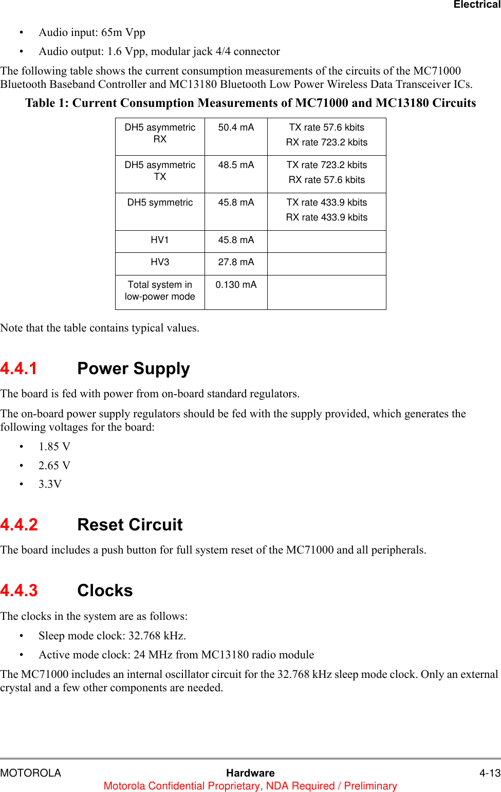 ElectricalMOTOROLA Hardware 4-13Motorola Confidential Proprietary, NDA Required / Preliminary&bull; Audio input: 65m Vpp&bull; Audio output: 1.6 Vpp, modular jack 4/4 connectorThe following table shows the current consumption measurements of the circuits of the MC71000 Bluetooth Baseband Controller and MC13180 Bluetooth Low Power Wireless Data Transceiver ICs. Note that the table contains typical values.4.4.1 Power SupplyThe board is fed with power from on-board standard regulators. The on-board power supply regulators should be fed with the supply provided, which generates the following voltages for the board:    &bull;1.85 V  &bull;2.65 V &bull;3.3V   4.4.2 Reset CircuitThe board includes a push button for full system reset of the MC71000 and all peripherals.4.4.3 ClocksThe clocks in the system are as follows:&bull; Sleep mode clock: 32.768 kHz.&bull; Active mode clock: 24 MHz from MC13180 radio module The MC71000 includes an internal oscillator circuit for the 32.768 kHz sleep mode clock. Only an external crystal and a few other components are needed.Table 1: Current Consumption Measurements of MC71000 and MC13180 CircuitsDH5 asymmetric RX 50.4 mA TX rate 57.6 kbits RX rate 723.2 kbitsDH5 asymmetric TX 48.5 mA TX rate 723.2 kbits RX rate 57.6 kbitsDH5 symmetric 45.8 mA TX rate 433.9 kbits RX rate 433.9 kbitsHV1 45.8 mAHV3 27.8 mATotal system in low-power mode 0.130 mA
