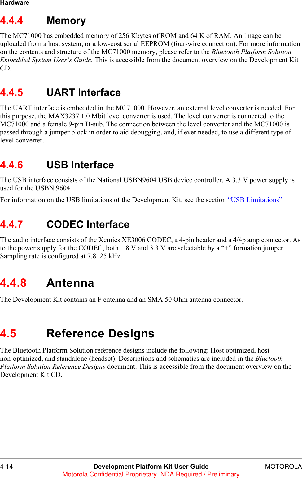 4-14 Development Platform Kit User Guide MOTOROLAMotorola Confidential Proprietary, NDA Required / PreliminaryHardware4.4.4 MemoryThe MC71000 has embedded memory of 256 Kbytes of ROM and 64 K of RAM. An image can be uploaded from a host system, or a low-cost serial EEPROM (four-wire connection). For more information on the contents and structure of the MC71000 memory, please refer to the Bluetooth Platform Solution Embedded System User&rsquo;s Guide. This is accessible from the document overview on the Development Kit CD.4.4.5 UART InterfaceThe UART interface is embedded in the MC71000. However, an external level converter is needed. For this purpose, the MAX3237 1.0 Mbit level converter is used. The level converter is connected to the MC71000 and a female 9-pin D-sub. The connection between the level converter and the MC71000 is passed through a jumper block in order to aid debugging, and, if ever needed, to use a different type of level converter. 4.4.6 USB Interface The USB interface consists of the National USBN9604 USB device controller. A 3.3 V power supply is used for the USBN 9604.For information on the USB limitations of the Development Kit, see the section &ldquo;USB Limitations&rdquo;4.4.7 CODEC InterfaceThe audio interface consists of the Xemics XE3006 CODEC, a 4-pin header and a 4/4p amp connector. As to the power supply for the CODEC, both 1.8 V and 3.3 V are selectable by a &ldquo;+&rdquo; formation jumper. Sampling rate is configured at 7.8125 kHz.4.4.8 AntennaThe Development Kit contains an F entenna and an SMA 50 Ohm antenna connector.4.5 Reference DesignsThe Bluetooth Platform Solution reference designs include the following: Host optimized, host non-optimized, and standalone (headset). Descriptions and schematics are included in the Bluetooth Platform Solution Reference Designs document. This is accessible from the document overview on the Development Kit CD. 