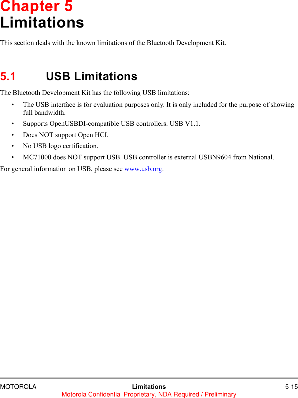 MOTOROLA Limitations 5-15Motorola Confidential Proprietary, NDA Required / PreliminaryChapter 5LimitationsThis section deals with the known limitations of the Bluetooth Development Kit.5.1 USB LimitationsThe Bluetooth Development Kit has the following USB limitations:&bull; The USB interface is for evaluation purposes only. It is only included for the purpose of showing full bandwidth.&bull; Supports OpenUSBDI-compatible USB controllers. USB V1.1.    &bull; Does NOT support Open HCI.    &bull; No USB logo certification.&bull; MC71000 does NOT support USB. USB controller is external USBN9604 from National.For general information on USB, please see www.usb.org.