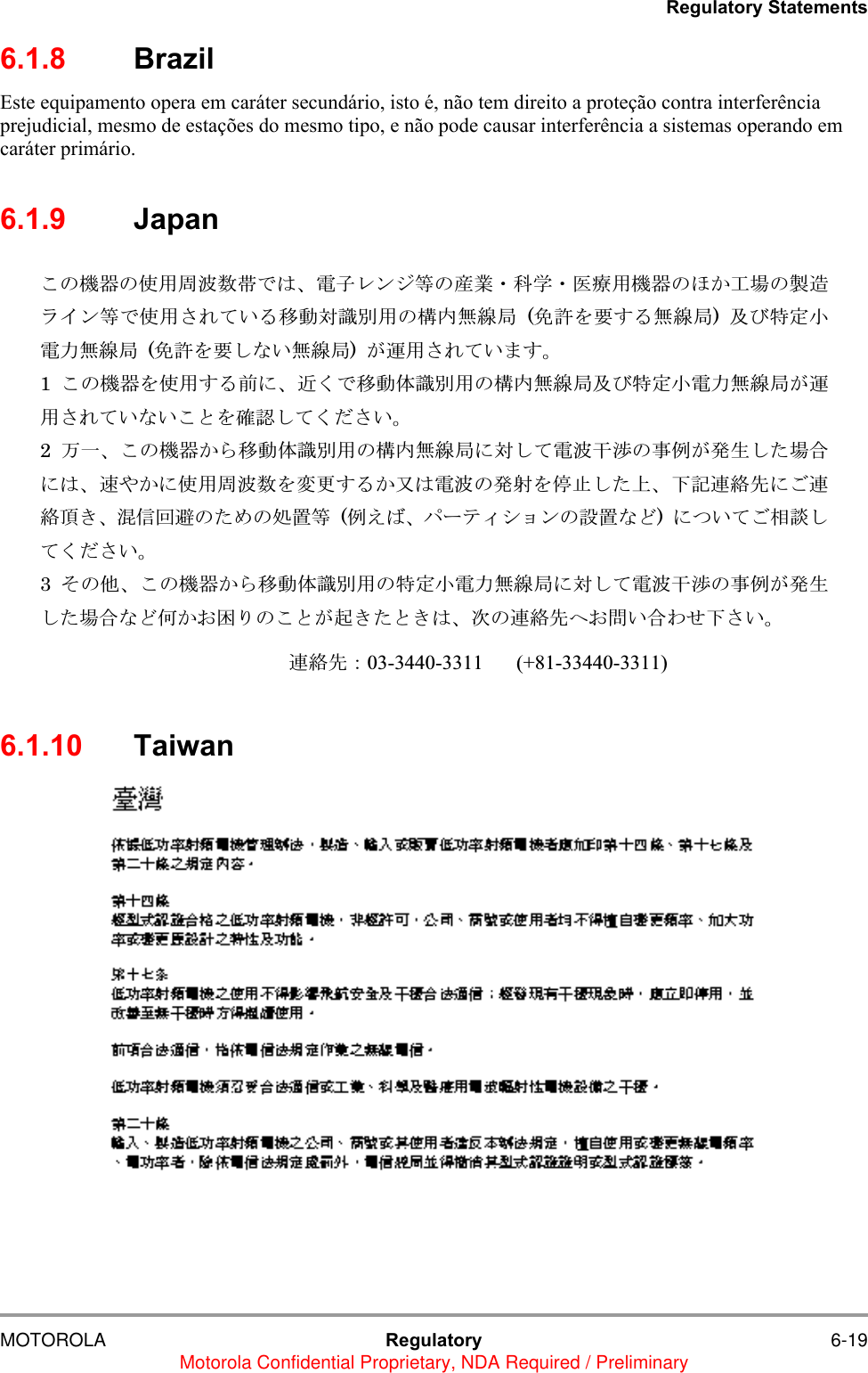 Regulatory StatementsMOTOROLA Regulatory 6-19Motorola Confidential Proprietary, NDA Required / Preliminary6.1.8 BrazilEste equipamento opera em car&aacute;ter secund&aacute;rio, isto &eacute;, n&atilde;o tem direito a prote&ccedil;&atilde;o contra interfer&ecirc;ncia prejudicial, mesmo de esta&ccedil;&otilde;es do mesmo tipo, e n&atilde;o pode causar interfer&ecirc;ncia a sistemas operando em car&aacute;ter prim&aacute;rio.6.1.9 Japan6.1.10 Taiwanߎߩᯏེߩ૶↪๟ᵄᢙᏪߢߪޔ㔚ሶ࡟ࡦࠫ╬ߩ↥ᬺ࡮⑼ቇ࡮ක≮↪ᯏེߩ߶߆Ꮏ႐ߩ⵾ㅧ࡜ࠗࡦ╬ߢ૶↪ߐࠇߡ޿ࠆ⒖േኻ⼂೎↪ߩ᭴ౝή✢ዪ (఺⸵ࠍⷐߔࠆή✢ዪ)  ෸߮․ቯዊ㔚ജή✢ዪ (఺⸵ࠍⷐߒߥ޿ή✢ዪ)  ߇ㆇ↪ߐࠇߡ޿߹ߔޕ 1  ߎߩᯏེࠍ૶↪ߔࠆ೨ߦޔㄭߊߢ⒖േ૕⼂೎↪ߩ᭴ౝή✢ዪ෸߮․ቯዊ㔚ജή✢ዪ߇ㆇ↪ߐࠇߡ޿ߥ޿ߎߣࠍ⏕⹺ߒߡߊߛߐ޿ޕ 2  ਁ৻ޔߎߩᯏེ߆ࠄ⒖േ૕⼂೎↪ߩ᭴ౝή✢ዪߦኻߒߡ㔚ᵄᐓᷤߩ੐଀߇⊒↢ߒߚ႐วߦߪޔㅦ߿߆ߦ૶↪๟ᵄᢙࠍᄌᦝߔࠆ߆෶ߪ㔚ᵄߩ⊒኿ࠍ஗ᱛߒߚ਄ޔਅ⸥ㅪ⛊వߦߏㅪ⛊㗂߈ޔᷙା࿁ㆱߩߚ߼ߩಣ⟎╬ (଀߃߫ޔࡄ࡯࠹࡚ࠖࠪࡦߩ⸳⟎ߥߤ)  ߦߟ޿ߡߏ⋧⺣ߒߡߊߛߐ޿ޕ 3  ߘߩઁޔߎߩᯏེ߆ࠄ⒖േ૕⼂೎↪ߩ․ቯዊ㔚ജή✢ዪߦኻߒߡ㔚ᵄᐓᷤߩ੐଀߇⊒↢ߒߚ႐วߥߤ૗߆߅࿎ࠅߩߎߣ߇⿠߈ߚߣ߈ߪޔᰴߩㅪ⛊వ߳߅໧޿วࠊߖਅߐ޿ޕ          ㅪ⛊వ㧦03-3440-3311 (+81-33440-3311)  