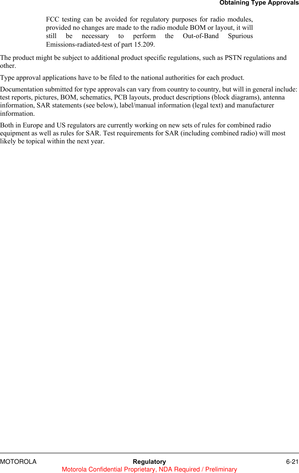 Obtaining Type ApprovalsMOTOROLA Regulatory 6-21Motorola Confidential Proprietary, NDA Required / PreliminaryFCC testing can be avoided for regulatory purposes for radio modules,provided no changes are made to the radio module BOM or layout, it willstill be necessary to perform the Out-of-Band SpuriousEmissions-radiated-test of part 15.209.The product might be subject to additional product specific regulations, such as PSTN regulations and other.Type approval applications have to be filed to the national authorities for each product. Documentation submitted for type approvals can vary from country to country, but will in general include: test reports, pictures, BOM, schematics, PCB layouts, product descriptions (block diagrams), antenna information, SAR statements (see below), label/manual information (legal text) and manufacturer information.Both in Europe and US regulators are currently working on new sets of rules for combined radio equipment as well as rules for SAR. Test requirements for SAR (including combined radio) will most likely be topical within the next year.