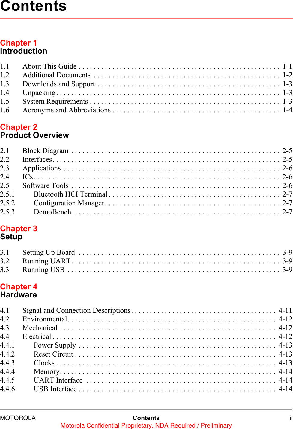 MOTOROLA Contents iiiMotorola Confidential Proprietary, NDA Required / PreliminaryChapter 1Introduction1.1 About This Guide . . . . . . . . . . . . . . . . . . . . . . . . . . . . . . . . . . . . . . . . . . . . . . . . . . . . . . 1-11.2 Additional Documents  . . . . . . . . . . . . . . . . . . . . . . . . . . . . . . . . . . . . . . . . . . . . . . . . . .  1-21.3 Downloads and Support . . . . . . . . . . . . . . . . . . . . . . . . . . . . . . . . . . . . . . . . . . . . . . . . .  1-31.4 Unpacking. . . . . . . . . . . . . . . . . . . . . . . . . . . . . . . . . . . . . . . . . . . . . . . . . . . . . . . . . . . .  1-31.5 System Requirements . . . . . . . . . . . . . . . . . . . . . . . . . . . . . . . . . . . . . . . . . . . . . . . . . . .  1-31.6 Acronyms and Abbreviations . . . . . . . . . . . . . . . . . . . . . . . . . . . . . . . . . . . . . . . . . . . . .  1-4Chapter 2Product Overview2.1 Block Diagram . . . . . . . . . . . . . . . . . . . . . . . . . . . . . . . . . . . . . . . . . . . . . . . . . . . . . . . . 2-52.2 Interfaces. . . . . . . . . . . . . . . . . . . . . . . . . . . . . . . . . . . . . . . . . . . . . . . . . . . . . . . . . . . . .  2-52.3 Applications  . . . . . . . . . . . . . . . . . . . . . . . . . . . . . . . . . . . . . . . . . . . . . . . . . . . . . . . . . .  2-62.4 ICs. . . . . . . . . . . . . . . . . . . . . . . . . . . . . . . . . . . . . . . . . . . . . . . . . . . . . . . . . . . . . . . . . .  2-62.5 Software Tools . . . . . . . . . . . . . . . . . . . . . . . . . . . . . . . . . . . . . . . . . . . . . . . . . . . . . . . .  2-62.5.1 Bluetooth HCI Terminal . . . . . . . . . . . . . . . . . . . . . . . . . . . . . . . . . . . . . . . . . . . . . .  2-72.5.2 Configuration Manager. . . . . . . . . . . . . . . . . . . . . . . . . . . . . . . . . . . . . . . . . . . . . . .  2-72.5.3 DemoBench  . . . . . . . . . . . . . . . . . . . . . . . . . . . . . . . . . . . . . . . . . . . . . . . . . . . . . . .  2-7Chapter 3Setup3.1 Setting Up Board  . . . . . . . . . . . . . . . . . . . . . . . . . . . . . . . . . . . . . . . . . . . . . . . . . . . . . . 3-93.2 Running UART. . . . . . . . . . . . . . . . . . . . . . . . . . . . . . . . . . . . . . . . . . . . . . . . . . . . . . . .  3-93.3 Running USB . . . . . . . . . . . . . . . . . . . . . . . . . . . . . . . . . . . . . . . . . . . . . . . . . . . . . . . . . 3-9Chapter 4Hardware4.1 Signal and Connection Descriptions. . . . . . . . . . . . . . . . . . . . . . . . . . . . . . . . . . . . . . .  4-114.2 Environmental. . . . . . . . . . . . . . . . . . . . . . . . . . . . . . . . . . . . . . . . . . . . . . . . . . . . . . . . 4-124.3 Mechanical . . . . . . . . . . . . . . . . . . . . . . . . . . . . . . . . . . . . . . . . . . . . . . . . . . . . . . . . . .  4-124.4 Electrical . . . . . . . . . . . . . . . . . . . . . . . . . . . . . . . . . . . . . . . . . . . . . . . . . . . . . . . . . . . .  4-124.4.1 Power Supply . . . . . . . . . . . . . . . . . . . . . . . . . . . . . . . . . . . . . . . . . . . . . . . . . . . . .  4-134.4.2 Reset Circuit . . . . . . . . . . . . . . . . . . . . . . . . . . . . . . . . . . . . . . . . . . . . . . . . . . . . . .  4-134.4.3 Clocks . . . . . . . . . . . . . . . . . . . . . . . . . . . . . . . . . . . . . . . . . . . . . . . . . . . . . . . . . . . 4-134.4.4 Memory. . . . . . . . . . . . . . . . . . . . . . . . . . . . . . . . . . . . . . . . . . . . . . . . . . . . . . . . . .  4-144.4.5 UART Interface  . . . . . . . . . . . . . . . . . . . . . . . . . . . . . . . . . . . . . . . . . . . . . . . . . . .  4-144.4.6 USB Interface . . . . . . . . . . . . . . . . . . . . . . . . . . . . . . . . . . . . . . . . . . . . . . . . . . . . .  4-14Contents