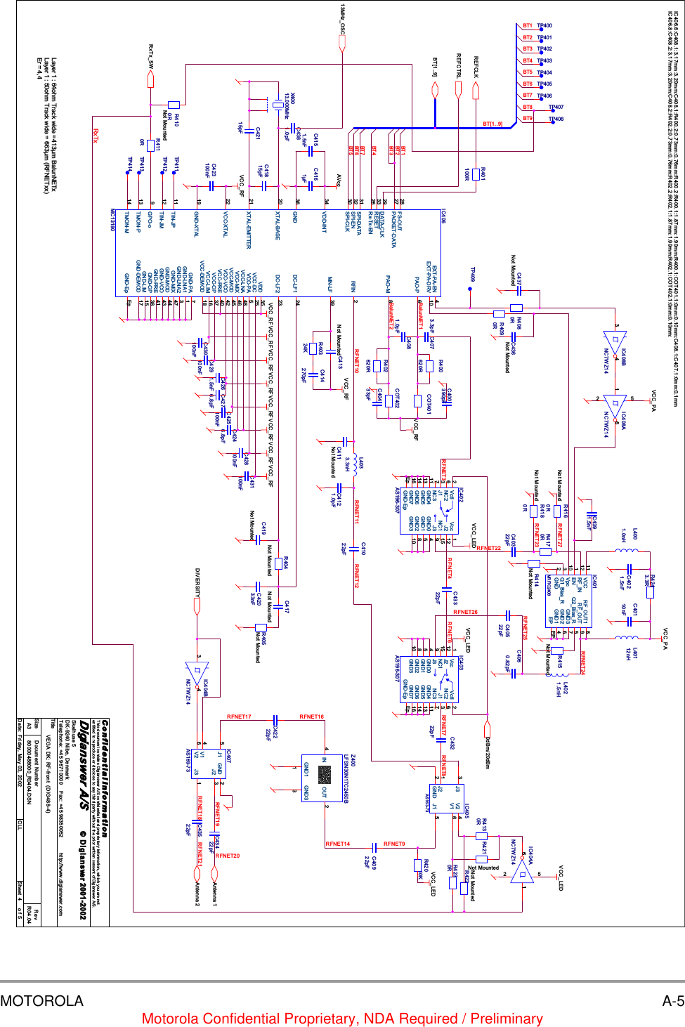 MOTOROLA A-5Motorola Confidential Proprietary, NDA Required / PreliminaryRFNET11 R FNET12RFNET14RFNET7RFNET6RFNET18RFNET19RFNET17RFNET20RFNET4RFNET21RFNET22RFNET9RFNET26RFNET24RFNET27RFNET23RFNET25RFNET16RFNET3 RFNET8BT5BT1BT3BT4BT5BT3BT9BT4BT2BT6BT6BT7RFNET10BT7BT8BalunNET1IC406.6:C408.1:3.17mm:3.20mm:C408.1:R400.2:0.73mm:0.76mm:R400.2:R400.1:1.87mm:1.90mm:R400.1:COT401.1:0mm:0.10mm:C408.1:C407.1:0mm:0.1mmBalunNET2IC406.8:C408.2:3.17mm:3.20mm:C408.2:R402.2:0.73mm:0.76mm:R402.2:R402.1:1.87mm:1.90mm:R402.1:COT402.1:0mm:0.10mm:BT[1..9]BT1BT2RxTxDIVERSITYREFCTRLREFCLKRxTx_SWBT[1..9]Antenna 1Antenna 20dBm/20dBm13MHz_OSCVCC_LEDVCC_LEDVCC_PAVCC_RFVCC_PAVCC_LEDVCC_LEDVCC_RFVCC_RFVCC_RFVCC_RF VCC_RFVCC_RFVCC_RFVCC_RFVCC_RFVCC_RFAVccTitleSize Document Number RevDate: Sheet ofC o n f i d e n t i a l  I n f o r m a ti o nThis document contains Digianswer A/S confidential and proprietary information, which you are notentitled to reproduce or disclose to any third party without the prior written consent of Digianswer A/S.&copy; Digianswer80000488000_R0404.DSN R04.04VEGA DK: RF-front  (DIG488-4)Digianswer A/SSkalhuse 5DK-9240 Nibe, DenmarkTelephone: +45 96710000    Fax: +45 98350052          http://www.digianswer.comA345Friday, May 03, 2002 CLL2001-2002Layer 1 : 64ohm Track wide =413&micro;m BalunNETxLayer 1 : 50ohm Track wide = 663&micro;m (RFNETxx)Er = 4,4R400620RL4001.0nHL4033.3nHTP414C430100nFR4090RC431100nFTP407TP411R4170RIC401MRFIC2408Vpc10 EN1RF_IN12Q1_Bias_R3GND2GND1 4VCC11 RF_OUT1 8RF_OUT 9GND2 6GND3 7Q2_Bias_R 5EP EPC4121.0pFTP402C436Not MountedC41815pFIC408BNC7WZ143 4C4261.5nFIC407AS169-73J3 1GND 2J15J2 3V26V14R40324KCOT402C4391.5nFR405Not MountedL40112nHR422Not MountedL4021.5nHR4080RTP409C4246.8pFC40322pFTP403C419Not MountedR4243.3RC42115pFR402620RC400390pFR4160RNot MountedC43522pFR4100RNot MountedIC406MC13180GND-LNA1 1RFIN 2GND-LNA2 3EXT-PA-EN 4VCC-PA 5PAO-P 6GND-PA 7PAO-M 8GPO-o9EXT-PA-DRV 10TIN-JP11TIN-JM12TMON-P13TMON-M14GND-LIM 15VCC-LIM 16GND-DEMOD 17VCC-DEMOD 18GND-XTAL19XTAL-BASE20XTAL-EMITTER21VCC-XTAL22DC-LF2 23DC-LF1 24VCC-DC 25Rx-Tx-EN26PACKET-DATA27 FS-OUT28DATA-CLK29SPI-CLK30SPI-DATA31SPI-EN32RESET33VDD-INT34VDD 35GND36VCC-CP 37GND-CP 38MN-LF 39VCC-PRE 40GND-PRE 41VCC-VCO 42GND-VCO 43GND-MOD 44VCC-MOD 45VCC-MIX 46GND-MIX 47VCC-LNA 48GND-Ep EpC437Not MountedIC402AS196-307Vcc 1Vctl2J13J2 12J3 9NC1 15NC26NC37GND716GND0 4GND1 5GND2 8GND3 10GND411GND513GND614GND-EpEpIC403AS196-307Vcc1Vctl 2J1 3J212J39NC115 NC2 6NC3 7GND7 16GND04GND15GND28GND310GND4 11GND5 13GND6 14GND-Ep EpC411Not MountedC417Not MountedC4021.5nFTP404TP408IC405AS163-73J33GND2J1 5J21V2 4V1 6COT401C4060.82pFC41022pFIC404BNC7WZ143 4C4381.0pFC4276.8pFR421Not MountedC40433pFC4073.3pFR4180RNot MountedTP413C43222pFIC404ANC7WZ141652X40013.000MHzR4110RR415Not MountedC413Not MountedC4161&micro;FC43322pFC428100nFC42222pFTP405C4151.5nFC42033nFR4130RC40522pFR42010KTP401C429100nFC425100nFC40110nFTP412C423100nFZ400LFSN30N17C2450BGND33IN4OUT 2GND11IC408ANC7WZ141 652R404Not MountedR414Not MountedTP406C414270pFR401100RC40922pFC4081.0pFR4230RC43422pFTP400