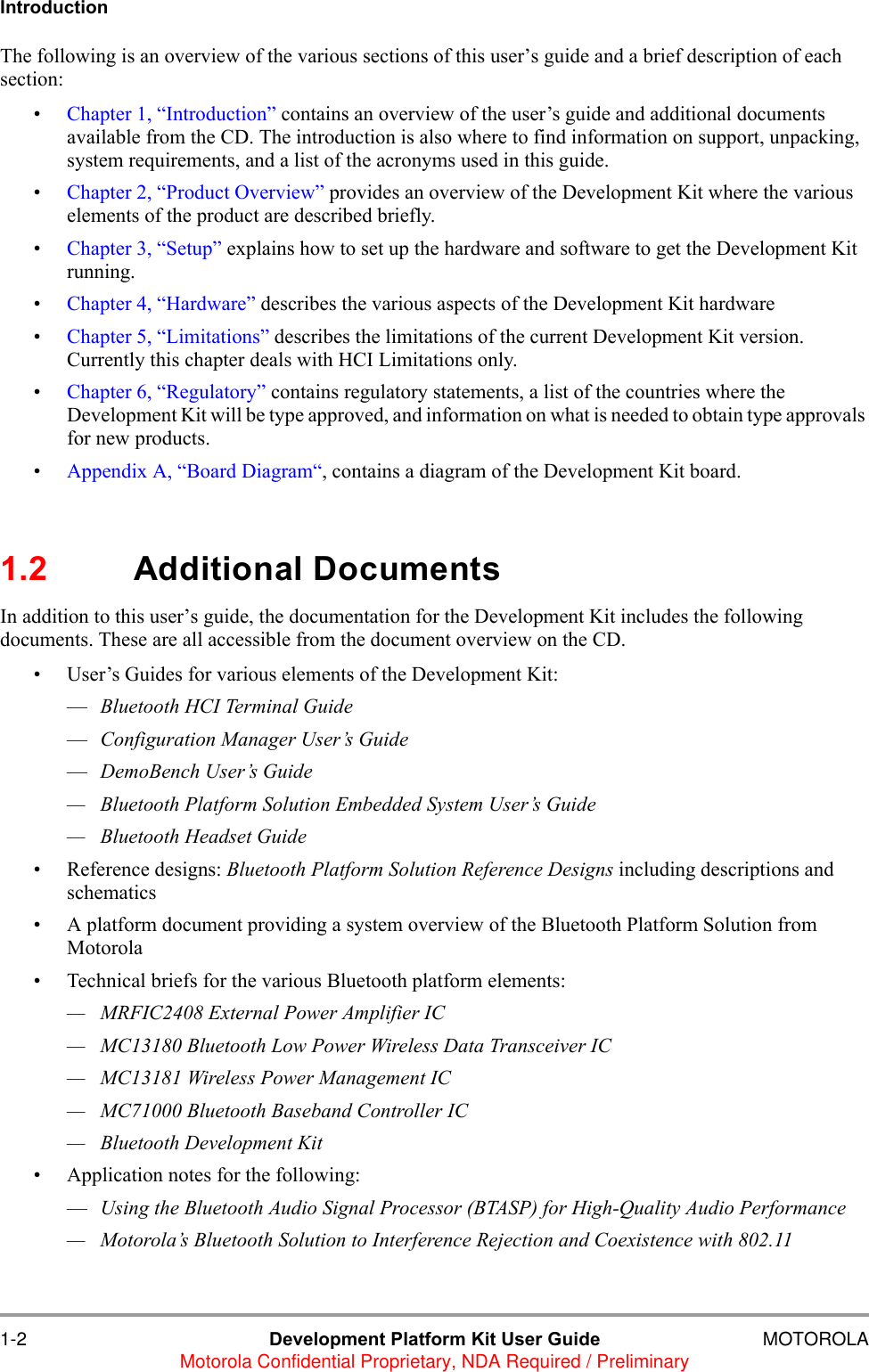 1-2 Development Platform Kit User Guide MOTOROLAMotorola Confidential Proprietary, NDA Required / PreliminaryIntroductionThe following is an overview of the various sections of this user&rsquo;s guide and a brief description of each section:&bull;Chapter 1, &ldquo;Introduction&rdquo; contains an overview of the user&rsquo;s guide and additional documents available from the CD. The introduction is also where to find information on support, unpacking, system requirements, and a list of the acronyms used in this guide. &bull;Chapter 2, &ldquo;Product Overview&rdquo; provides an overview of the Development Kit where the various elements of the product are described briefly. &bull;Chapter 3, &ldquo;Setup&rdquo; explains how to set up the hardware and software to get the Development Kit running.&bull;Chapter 4, &ldquo;Hardware&rdquo; describes the various aspects of the Development Kit hardware&bull;Chapter 5, &ldquo;Limitations&rdquo; describes the limitations of the current Development Kit version. Currently this chapter deals with HCI Limitations only.&bull;Chapter 6, &ldquo;Regulatory&rdquo; contains regulatory statements, a list of the countries where the Development Kit will be type approved, and information on what is needed to obtain type approvals for new products.&bull;Appendix A, &ldquo;Board Diagram&ldquo;, contains a diagram of the Development Kit board.1.2 Additional DocumentsIn addition to this user&rsquo;s guide, the documentation for the Development Kit includes the following documents. These are all accessible from the document overview on the CD.&bull; User&rsquo;s Guides for various elements of the Development Kit:&mdash;Bluetooth HCI Terminal Guide&mdash;Configuration Manager User&rsquo;s Guide&mdash;DemoBench User&rsquo;s Guide&mdash; Bluetooth Platform Solution Embedded System User&rsquo;s Guide&mdash; Bluetooth Headset Guide&bull; Reference designs: Bluetooth Platform Solution Reference Designs including descriptions and schematics &bull; A platform document providing a system overview of the Bluetooth Platform Solution from Motorola&bull; Technical briefs for the various Bluetooth platform elements:&mdash; MRFIC2408 External Power Amplifier IC&mdash; MC13180 Bluetooth Low Power Wireless Data Transceiver IC&mdash; MC13181 Wireless Power Management IC&mdash; MC71000 Bluetooth Baseband Controller IC&mdash; Bluetooth Development Kit&bull; Application notes for the following:&mdash;Using the Bluetooth Audio Signal Processor (BTASP) for High-Quality Audio Performance&mdash; Motorola&rsquo;s Bluetooth Solution to Interference Rejection and Coexistence with 802.11