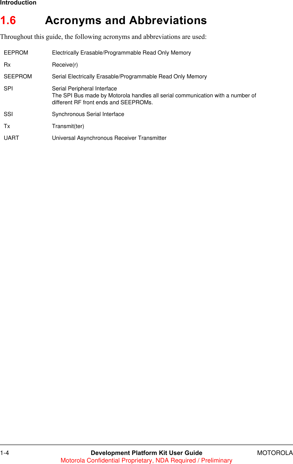 1-4 Development Platform Kit User Guide MOTOROLAMotorola Confidential Proprietary, NDA Required / PreliminaryIntroduction1.6 Acronyms and AbbreviationsThroughout this guide, the following acronyms and abbreviations are used:EEPROM Electrically Erasable/Programmable Read Only MemoryRx Receive(r)SEEPROM Serial Electrically Erasable/Programmable Read Only MemorySPI Serial Peripheral InterfaceThe SPI Bus made by Motorola handles all serial communication with a number of different RF front ends and SEEPROMs.SSI Synchronous Serial InterfaceTx Transmit(ter)UART Universal Asynchronous Receiver Transmitter 