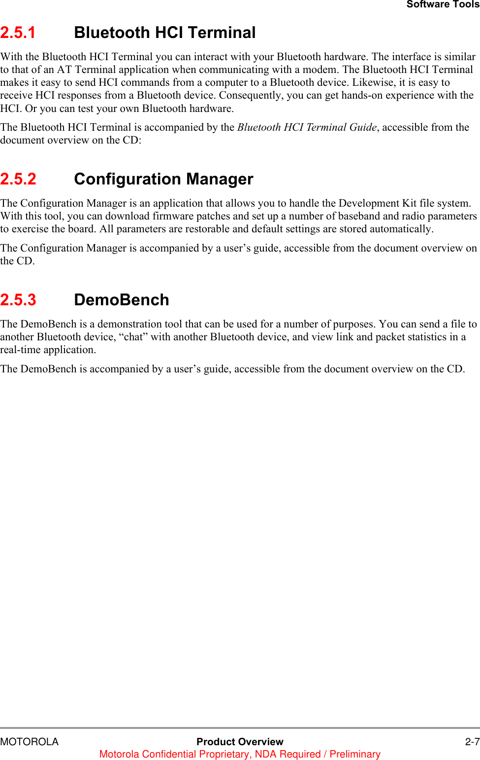 Software ToolsMOTOROLA Product Overview 2-7Motorola Confidential Proprietary, NDA Required / Preliminary2.5.1 Bluetooth HCI TerminalWith the Bluetooth HCI Terminal you can interact with your Bluetooth hardware. The interface is similar to that of an AT Terminal application when communicating with a modem. The Bluetooth HCI Terminal makes it easy to send HCI commands from a computer to a Bluetooth device. Likewise, it is easy to receive HCI responses from a Bluetooth device. Consequently, you can get hands-on experience with the HCI. Or you can test your own Bluetooth hardware.The Bluetooth HCI Terminal is accompanied by the Bluetooth HCI Terminal Guide, accessible from the document overview on the CD: 2.5.2 Configuration ManagerThe Configuration Manager is an application that allows you to handle the Development Kit file system. With this tool, you can download firmware patches and set up a number of baseband and radio parameters to exercise the board. All parameters are restorable and default settings are stored automatically.The Configuration Manager is accompanied by a user&rsquo;s guide, accessible from the document overview on the CD.2.5.3 DemoBenchThe DemoBench is a demonstration tool that can be used for a number of purposes. You can send a file to another Bluetooth device, &ldquo;chat&rdquo; with another Bluetooth device, and view link and packet statistics in a real-time application.The DemoBench is accompanied by a user&rsquo;s guide, accessible from the document overview on the CD.